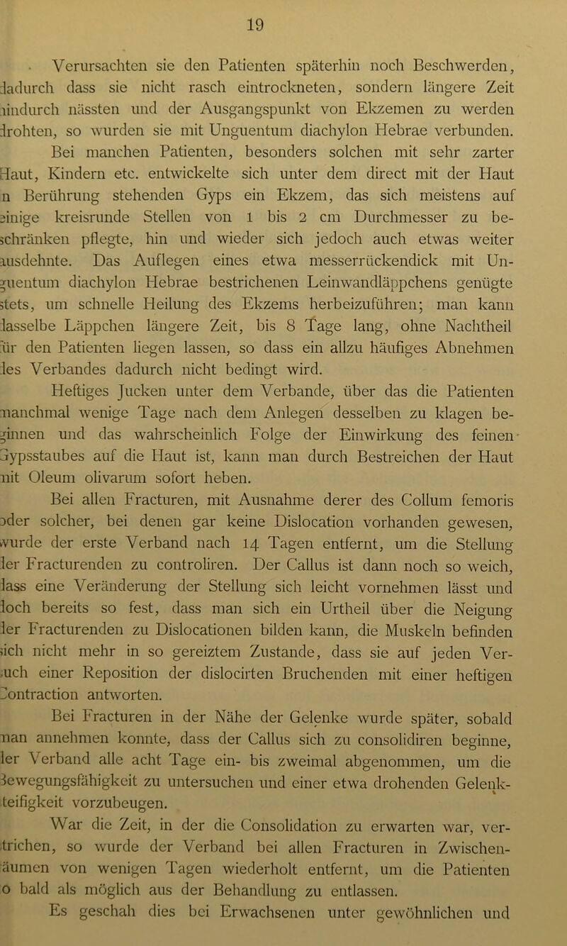 Verursachten sie den Patienten späterhin noch Beschwerden, dadurch dass sie nicht rasch eintrockneten, sondern längere Zeit hindurch nässten und der Ausgangspunkt von Ekzemen zu werden drohten, so wurden sie mit Unguentum diachylon Hebrae verbunden. Bei manchen Patienten, besonders solchen mit sehr zarter Baut, Kindern etc. entwickelte sich unter dem direct mit der Haut n Berührung stehenden Gyps ein Ekzem, das sich meistens auf einige kreisrunde Stellen von 1 bis 2 cm Durchmesser zu be- schränken pflegte, hin und wieder sich jedoch auch etwas weiter ausdehnte. Das Auflegen eines etwa messerrückendick mit Un- juentum diachylon Hebrae bestrichenen Leinwandläppchens genügte stets, um schnelle Heilung des Ekzems herbeizuführen; man kann dasselbe Läppchen längere Zeit, bis 8 Tage lang, ohne Nachtheil für den Patienten liegen lassen, so dass ein allzu häufiges Abnehmen des Verbandes dadurch nicht bedingt wird. Heftiges Jucken unter dem Verbände, über das die Patienten manchmal wenige Tage nach dem Anlegen desselben zu klagen be- ginnen und das wahrscheinlich Folge der Einwirkung des feinen- jypsstaubes auf die Haut ist, kann man durch Bestreichen der Haut mit Oleum olivarum sofort heben. Bei allen Fracturen, mit Ausnahme derer des Collum femoris ader solcher, bei denen gar keine Dislocation vorhanden gewesen, wurde der erste Verband nach 14 Tagen entfernt, um die Stellung ler Fracturenden zu controliren. Der Callus ist dann noch so weich, lass eine Veränderung der Stellung sich leicht vornehmen lässt und loch bereits so fest, dass man sich ein Urtheil über die Neigung ler Fracturenden zu Dislocationen bilden kann, die Muskeln befinden dch nicht mehr in so gereiztem Zustande, dass sie auf jeden Ver- buch einer Reposition der dislocirten Bruchenden mit einer heftigen üontraction antworten. Bei Fracturen in der Nähe der Gelenke wurde später, sobald man annehmen konnte, dass der Callus sich zu consolidiren beginne, ler Verband alle acht Tage ein- bis zweimal abgenommen, um die Sewegungsfähigkeit zu untersuchen und einer etwa drohenden Gelenk- teifigkeit vorzubeugen. War die Zeit, in der die Consolidation zu erwarten war, Ver- trieben, so wurde der Verband bei allen Fracturen in Zwischen- äumen von wenigen Tagen wiederholt entfernt, um die Patienten o bald als möglich aus der Behandlung zu entlassen. Es geschah dies bei Erwachsenen unter gewöhnlichen und