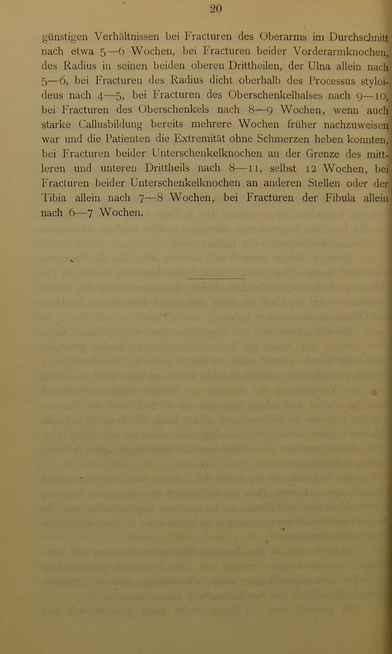 günstigen Verhältnissen bei Fracturen des Oberarms im Durchschnitt nach etwa 5—6 Wochen, bei Fracturen beider Vorderarmknochen, des Radius in seinen beiden oberen Drittheilen, der Ulna allein nach 5—6, bei Fracturen des Radius dicht oberhalb des Processus styloi- deus nach 4—5, bei Fracturen des Oberschenkelhalses nach 9—10, bei Fracturen des Oberschenkels nach 8—9 Wochen, wenn auch starke Callusbildung bereits mehrere Wochen früher nachzuweisen war und die Patienten die Extremität ohne Schmerzen heben konnten, bei Fracturen beider Unterschenkelknochen an der Grenze des mitt- leren und unteren Drittheils nach 8—11, selbst 12 Wochen, bei Fracturen beider Unterschenkelknochen an anderen Stellen oder der Tibia allein nach 7—8 Wochen, bei Fracturen der Fibula allein nach 6—7 Wochen.