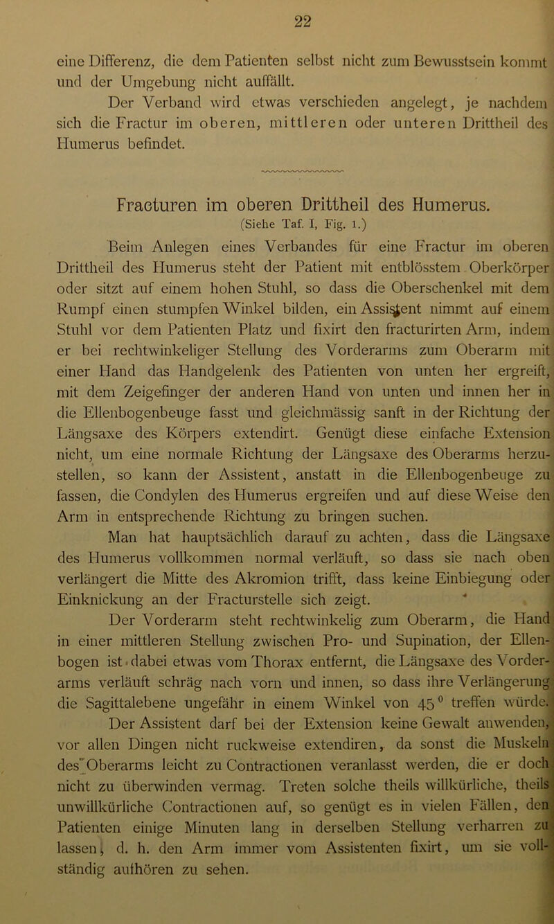 eine Differenz, die dem Patienten selbst nicht zum Bewusstsein kommt und der Umgebung nicht auffällt. Der Verband wird etwas verschieden angelegt, je nachdem sich die Fractur im oberen, mittleren oder unteren Drittheil des Humerus befindet. Fraeturen im oberen Drittheil des Humerus. (Siehe Taf. I, Fig. 1.) Beim Anlegen eines Verbandes für eine Fractur im oberen Drittheil des Humerus steht der Patient mit entblösstem Oberkörper oder sitzt auf einem hohen Stuhl, so dass die Oberschenkel mit dem Rumpf einen stumpfen Winkel bilden, ein Assistent nimmt auf einem Stuhl vor dem Patienten Platz und fixirt den fracturirten Arm, indem er bei rechtwinkeliger Stellung des Vorderarms zum Oberarm mit einer Hand das Handgelenk des Patienten von unten her ergreift, mit dem Zeigefinger der anderen Hand von unten und innen her in die Ellenbogenbeuge fasst und gleichmässig sanft in der Richtung der Längsaxe des Körpers extendirt. Genügt diese einfache Extension nicht, um eine normale Richtung der Längsaxe des Oberarms herzu- stellen, so kann der Assistent, anstatt in die Ellenbogenbeuge zu fassen, die Condylen des Humerus ergreifen und auf diese Weise den Arm in entsprechende Richtung zu bringen suchen. Man hat hauptsächlich darauf zu achten, dass die Längsaxe des Humerus vollkommen normal verläuft, so dass sie nach oben verlängert die Mitte des Akromion trifft, dass keine Einbiegung oder Einknickung an der Fracturstelle sich zeigt. Der Vorderarm steht rechtwinkelig zum Oberarm, die Hand in einer mittleren Stellung zwischen Pro- und Supination, der Ellen- bogen ist dabei etwas vom Thorax entfernt, die Längsaxe des Vorder- arms verläuft schräg nach vorn und innen, so dass ihre Verlängerung die Sagittalebene ungefähr in einem Winkel von 450 treffen würde..] Der Assistent darf bei der Extension keine Gewalt anwenden, vor allen Dingen nicht ruckweise extendiren, da sonst die Muskeln des Oberarms leicht zu Contractionen veranlasst werden, die er doch nicht zu überwinden vermag. Treten solche theils willkürliche, theils unwillkürliche Contractionen auf, so genügt es in vielen Fällen, den Patienten einige Minuten lang in derselben Stellung verharren zu lassen ^ d. h. den Arm immer vom Assistenten fixirt, um sie voll- ständig authören zu sehen.
