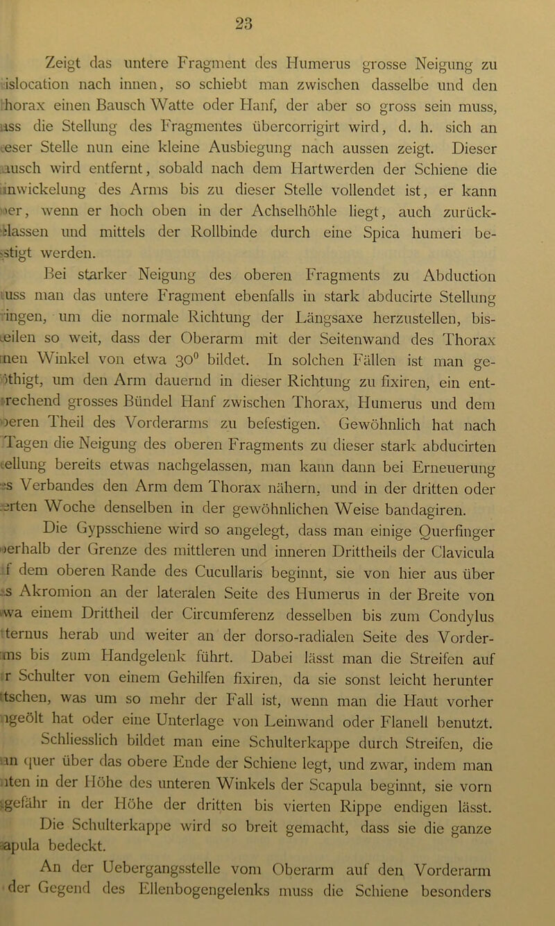 Zeigt das untere Fragment des Humerus grosse Neigung zu islocation nach innen, so schiebt man zwischen dasselbe und den horax einen Bausch Watte oder Hanf, der aber so gross sein muss, ass die Stellung des Fragmentes übercorrigirt wird, d. h. sich an .eser Stelle nun eine kleine Ausbiegung nach aussen zeigt. Dieser uisch wird entfernt, sobald nach dem Hartwerden der Schiene die inwickelung des Arms bis zu dieser Stelle vollendet ist, er kann 'er, wenn er hoch oben in der Achselhöhle liegt, auch zurück- elassen und mittels der Rollbinde durch eine Spica humeri be- -stigt werden. Bei starker Neigung des oberen Fragments zu Abduction uss man das untere Fragment ebenfalls in stark abducirte Stellung Ingen, um die normale Richtung der Längsaxe herzustellen, bis- weilen so weit, dass der Oberarm mit der Seitenwand des Thorax :nen Winkel von etwa 30° bildet. In solchen Fällen ist man ge- >thigt, um den Arm dauernd in dieser Richtung zu fixiren, ein ent- rechend grosses Bündel Hanf zwischen Thorax, Humerus und dem oeren Theil des Vorderarms zu befestigen. Gewöhnlich hat nach lagen die Neigung des oberen Fragments zu dieser stark abducirten Teilung bereits etwas nachgelassen, man kann dann bei Erneuerung 'S Verbandes den Arm dem Thorax nähern, und in der dritten oder werten Woche denselben in der gewöhnlichen Weise bandagiren. Die Gypsschiene wird so angelegt, dass man einige Ouerfinger oerhalb der Grenze des mittleren und inneren Drittheils der Clavicula f dem oberen Rande des Cucullaris beginnt, sie von hier aus über 'S Akromion an der lateralen Seite des Humerus in der Breite von >wa einem Drittheil der Circumferenz desselben bis zum Condylus ternus herab und weiter an der dorso-radialen Seite des Vorder- es bis zum Handgelenk führt. Dabei lässt man die Streifen auf r Schulter von einem Gehilfen fixiren, da sie sonst leicht herunter itschen, was um so mehr der Fall ist, wenn man die Haut vorher ngeölt hat oder eine Unterlage von Leinwand oder Flanell benutzt. Schliesslich bildet man eine Schulterkappe durch Streifen, die 111 (juer über das obere Ende der Schiene legt, und zwar, indem man iten in der Höhe des unteren Winkels der Scapula beginnt, sie vorn •.gefähr in der Höhe der dritten bis vierten Rippe endigen lässt. Die Schulterkappe wird so breit gemacht, dass sie die ganze apula bedeckt. An der Uebergangsstelle vom Oberarm auf den Vorderarm der Gegend des Ellenbogengelenks muss die Schiene besonders