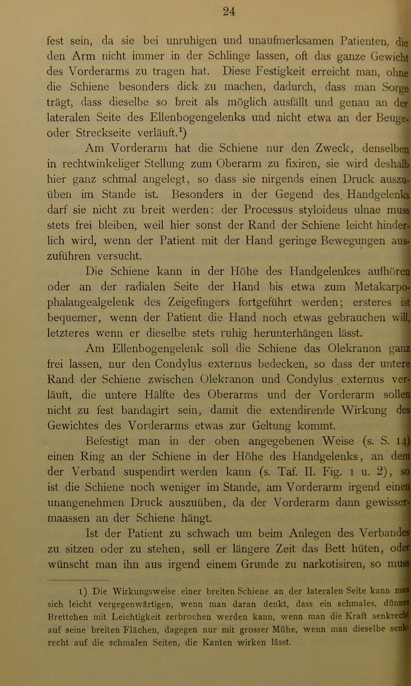 fest sein, da sie bei unruhigen und unaufmerksamen Patienten, die den Arm nicht immer in der Schlinge lassen, oft das ganze Gewicht des Vorderarms zu tragen hat. Diese Festigkeit erreicht man, ohne die Schiene besonders dick zu machen, dadurch, dass man Sorge trägt, dass dieselbe so breit als möglich ausfällt und genau an der lateralen Seite des Ellenbogengelenks und nicht etwa an der Beuge- oder Streckseite verläuft.1) Am Vorderarm hat die Schiene nur den Zweck, denselben in rechtwinkeliger Stellung zum Oberarm zu fixiren, sie wird deshalb hier ganz schmal angelegt, so dass sie nirgends einen Druck auszu- üben im Stande ist. Besonders in der Gegend des Handgelenks darf sie nicht zu breit werden: der Processus styloideus ulnae muss stets frei bleiben, weil hier sonst der Rand der Schiene leicht hinder- lich wird, wenn der Patient mit der Pland geringe Bewegungen aus- zuführen versucht. Die Schiene kann in der Flöhe des Plandgelenkes aufhören oder an der radialen Seite der Hand bis etwa zum Metakarpo- phalangealgelenk des Zeigefingers fortgeführt werden; ersteres ist bequemer, wenn der Patient die Hand noch etwas gebrauchen will, letzteres wenn er dieselbe stets ruhig herunterhängen lässt. Am Ellenbogengelenk soll die Schiene das Olekranon ganz frei lassen, nur den Condylus ■ externus bedecken, so dass der untere Rand der Schiene zwischen Olekranon und Condylus externus ver- läuft, die untere Hälfte des Oberarms und der Vorderarm sollen nicht zu fest bandagirt sein, damit die extendirende Wirkung des Gewichtes des Vorderarms etwas zur Geltung kommt. Befestigt man in der oben angegebenen Weise (s. S. 14) einen Ring an der Schiene in der Höhe des Handgelenks, an dem der Verband suspendirt werden kann (s. Taf. II. Fig. 1 u. 2), so ist die Schiene noch weniger im Stande, am Vorderarm irgend einen unangenehmen Druck auszuüben, da der Vorderarm dann gewissen maassen an der Schiene hängt. Ist der Patient zu schwach um beim Anlegen des Verbandes zu sitzen oder zu stehen, soll er längere Zeit das Bett hüten, oder wünscht man ihn aus irgend einem Grunde zu narkotisiren, so muss 1) Die Wirkungsweise einer breiten Schiene an der lateralen Seite kann man sich leicht vergegenwärtigen, wenn man daran denkt, dass ein schmales, dünnes Brettchen mit Leichtigkeit zerbrochen werden kann, wenn man die Kraft senkrecht auf seine breiten Flächen, dagegen nur mit grosser Mühe, wenn man dieselbe senk- recht auf die schmalen Seiten, die Kanten wirken lässt.