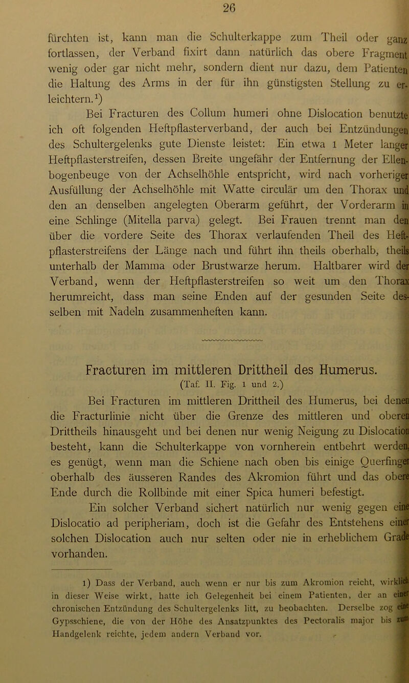 fürchten ist, kann man die Schulterkappe zum Theil oder ganz fortlassen, der Verband fixirt dann natürlich das obere Fragment wenig oder gar nicht mehr, sondern dient nur dazu, dem Patienten die Haltung des Arms in der für ihn günstigsten Stellung zu er- leichtern.*) Bei Fracturen des Collum humeri ohne Dislocation benutzte ich oft folgenden Heftpflasterverband, der auch bei Entzündungen des Schultergelenks gute Dienste leistet: Ein etwa l Meter langer Heftpflasterstreifen, dessen Breite ungefähr der Entfernung der Ellen- bogenbeuge von der Achselhöhle entspricht, wird nach vorheriger Ausfüllung der Achselhöhle mit Watte circulär um den Thorax und den an denselben angelegten Oberarm geführt, der Vorderarm in eine Schlinge (Mitella parva) gelegt. Bei Frauen trennt man den über die vordere Seite des Thorax verlaufenden Theil des Heft- pflasterstreifens der Länge nach und führt ihn theils oberhalb, theils unterhalb der Mamma oder Brustwarze herum. Haltbarer wird der Verband, wenn der Heftpflasterstreifen so weit um den Thorax herumreicht, dass man seine Enden auf der gesunden Seite des- selben mit Nadeln zusammenheften kann. Fracturen im mittleren Drittheil des Humerus. (Taf. II. Fig. 1 und 2.) Bei Fracturen im mittleren Drittheil des Humerus, bei deneD die Fracturlinie nicht über die Grenze des mittleren und oberen Drittheils hinausgeht und bei denen nur wenig Neigung zu Dislocation besteht, kann die Schulterkappe von vornherein entbehrt werden, es genügt, wenn man die Schiene nach oben bis einige Ouerfinger oberhalb des äusseren Randes des Akromion führt und das obere Ende durch die Rollbinde mit einer Spica humeri befestigt. Ein solcher Verband sichert natürlich nur wenig gegen eine Dislocatio ad peripheriam, doch ist die Gefahr des Entstehens einer solchen Dislocation auch nur selten oder nie in erheblichem Grade vorhanden. l) Dass der Verband, auch wenn er nur bis zum Akromion reicht, wirklich in dieser Weise wirkt, hatte ich Gelegenheit bei einem Patienten, der an einer chronischen Entzündung des Schultergelenks litt, zu beobachten. Derselbe zog ein* Gypsschiene, die von der Höhe des Ansatzpunktes des Pectoralis major bis zum Handgelenk reichte, jedem andern Verband vor.