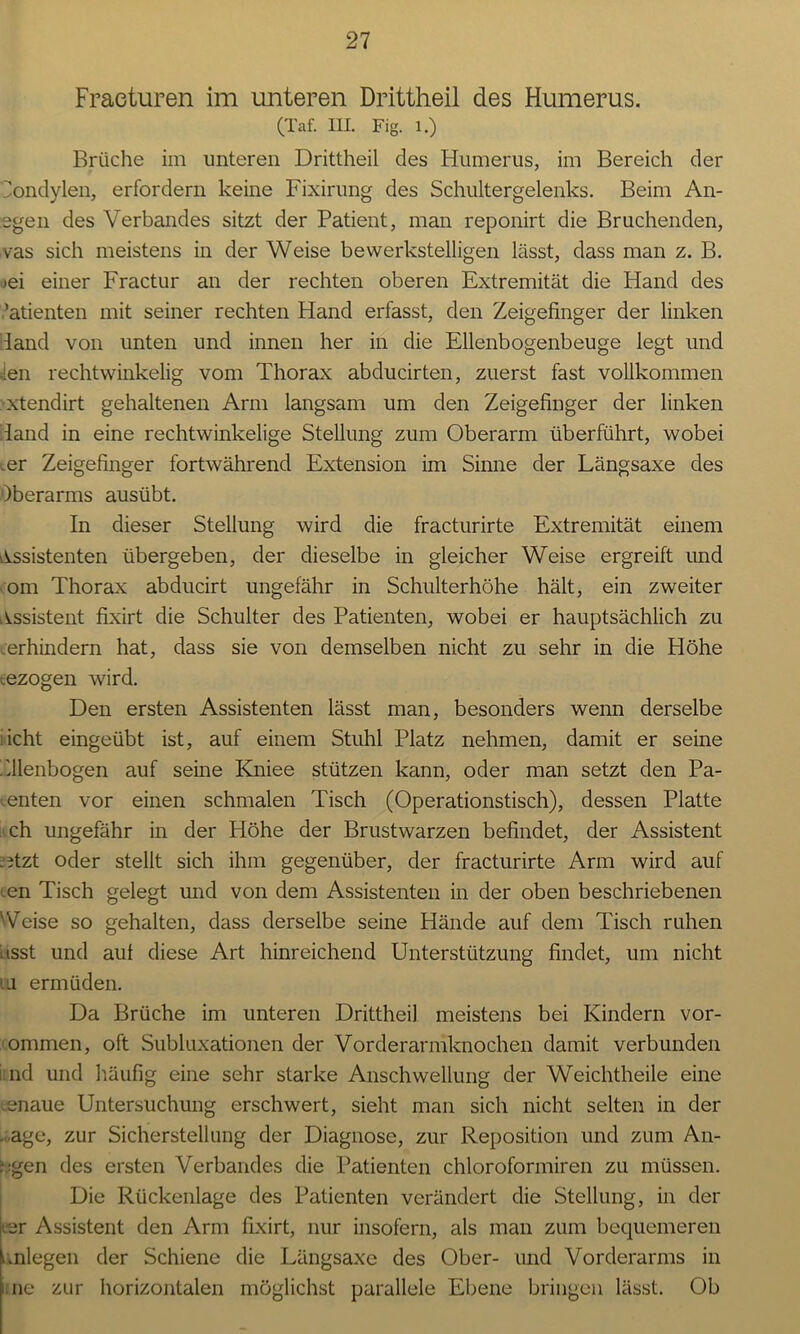 Fracturen im unteren Drittheil des Humerus. (Taf. III. Fig. 1.) Brüche im unteren Drittheil des Humerus, im Bereich der Eondylen, erfordern keine Fixirung des Schultergelenks. Beim An- egen des Verbandes sitzt der Patient, man reponirt die Bruchenden, vas sich meistens in der Weise bewerkstelligen lässt, dass man z. B. jei einer Fractur an der rechten oberen Extremität die Hand des ,’atienten mit seiner rechten Hand erfasst, den Zeigefinger der linken land von unten und innen her in die Ellenbogenbeuge legt und ien rechtwinkelig vom Thorax abducirten, zuerst fast vollkommen xtendirt gehaltenen Arm langsam um den Zeigefinger der linken land in eine rechtwinkelige Stellung zum Oberarm überführt, wobei .er Zeigefinger fortwährend Extension im Sinne der Längsaxe des Oberarms ausübt. In dieser Stellung wird die fracturirte Extremität einem Assistenten übergeben, der dieselbe in gleicher Weise ergreift und om Thorax abducirt ungefähr in Schulterhöhe hält, ein zweiter Assistent fixirt die Schulter des Patienten, wobei er hauptsächlich zu .erhindern hat, dass sie von demselben nicht zu sehr in die Höhe ezogen wird. Den ersten Assistenten lässt man, besonders wenn derselbe :icht eingeübt ist, auf einem Stuhl Platz nehmen, damit er seine Ellenbogen auf seine Kniee stützen kann, oder man setzt den Pa- tenten vor einen schmalen Tisch (Operationstisch), dessen Platte ch ungefähr in der Höhe der Brustwarzen befindet, der Assistent ; itzt oder stellt sich ihm gegenüber, der fracturirte Arm wird auf ten Tisch gelegt und von dem Assistenten in der oben beschriebenen Veise so gehalten, dass derselbe seine Hände auf dem Tisch ruhen l isst und auf diese Art hinreichend Unterstützung findet, um nicht ui ermüden. Da Brüche im unteren Drittheil meistens bei Kindern vor- ommen, oft Subluxationen der Vorderarmknochen damit verbunden nd und häufig eine sehr starke Anschwellung der Weichtheile eine .enaue Untersuchung erschwert, sieht man sich nicht selten in der ■age, zur Sicherstellung der Diagnose, zur Reposition und zum An- rgen des ersten Verbandes die Patienten chloroformiren zu müssen. Die Rückenlage des Patienten verändert die Stellung, in der rer Assistent den Arm fixirt, nur insofern, als man zum bequemeren i.nlegen der Schiene die Längsaxe des Ober- und Vorderarms in ne zur horizontalen möglichst parallele Ebene bringen lässt. Ob