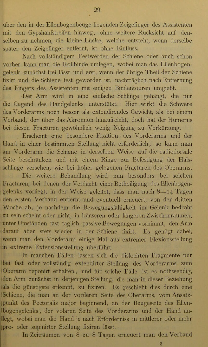 über den iil der Ellenbogenbeuge liegenden Zeigefinger des Assistenten mit den Gypshanfstreifen hinweg, ohne weitere Rücksicht auf den- selben zu nehmen, die kleine Lücke, welche entsteht, wenn derselbe später den Zeigefinger entfernt, ist ohne Einfluss. Nach vollständigem Festwerden der Schiene oder auch schon vorher kann man die Rollbinde umlegen, wobei man das Ellenbogen- gelenk zunächst frei lässt und erst, wenn der übrige Theil der Schiene fixirt und die Schiene fest geworden ist, nachträglich nach Entfernung des Fingers des Assistenten mit einigen Bindentouren umgiebt. Der Arm wird in eine einfache Schlinge gehängt, die nur die Gegend des Handgelenks unterstützt. Hier wirkt die Schwere des Vorderarms noch besser als extendirendes Gewicht, als bei einem Verband, der über das Akromion hinaufreicht, doch hat der Humerus bei diesen Fracturen gewöhnlich wenig Neigung zu Verkürzung. Erscheint eine besondere Fixation des Vorderarms und der Hand in einer bestimmten Stellung nicht erforderlich, so kann man am Vorderarm die Schiene in derselben Weise auf die radiodorsale Seite beschränken und mit einem Ringe zur Befestigung der Hals- schlinge versehen, wie bei höher gelegenen Fracturen des Oberarms. Die weitere Behandlung wird nun besonders bei solchen Fracturen, bei denen der Verdacht einer Betheiligung des Ellenbogen- gelenks vorliegt, in der Weise geleitet, dass man nach 8—14 Tagen den ersten Verband entfernt und eventuell erneuert, von der dritten Woche ab, je nachdem die Bewegungsfähigkeit im Gelenk bedroht zu sein scheint oder nicht, in kürzeren oder längeren Zwischenräumen, unter Umständen fast täglich passive Bewegungen vornimmt, den Arm darauf aber stets wieder in der Schiene fixirt. Es genügt dabei, wenn man den Vorderarm einige Mal aus extremer Flexionsstellung in extreme Extensionsstellung überführt. In manchen Fällen lassen sich die dislocirten Fragmente nur bei fast oder vollständig extendirter Stellung des Vorderarms zum Oberarm reponirt erhalten, und für solche Fälle ist es nothwendig, den Arm zunächst in derjenigen Stellung, die man in dieser Beziehung als die günstigste erkennt, zu fixiren. Es geschieht dies durch eine Schiene, die man an der vorderen Seite des Oberarms, vom Ansatz- punkt des Pectoralis major beginnend, an der Beugeseite des Ellen- bogengelenks, der volaren Seite des Vorderarms und der Hand an- legt, wobei man die Hand je nach Erforderniss in mittlerer oder mehr pro- oder snpinirter Stellung fixiren lässt. In Zeiträumen von 8 zu 8 Tagen erneuert man den Verband 3