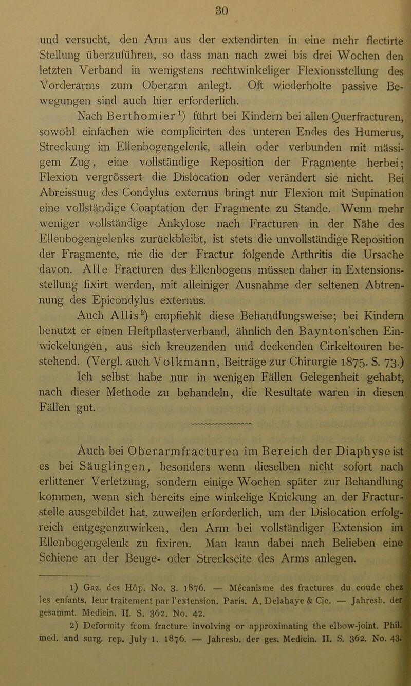 und versucht, den Arm aus der extendirten in eine mehr flectirte Stellung überzuführen, so dass man nach zwei bis drei Wochen den letzten Verband in wenigstens rechtwinkeliger Flexionsstellung des Vorderarms zum Oberarm anlegt. Oft wiederholte passive Be- wegungen sind auch hier erforderlich. Nach Berthomier1) führt bei Kindern bei allen Querfracturen, sowohl einfachen wie complicirten des unteren Endes des Humerus, Streckung im Ellenbogengelenk, allein oder verbunden mit massi- gem Zug, eine vollständige Reposition der Fragmente herbei; Flexion vergrössert die Dislocation oder verändert sie nicht. Bei Abreissung des Condylus externus bringt nur Flexion mit Supination eine vollständige Coaptation der Fragmente zu Stande. Wenn mehr weniger vollständige Ankylose nach Fracturen in der Nähe des Ellenbogengelenks zurückbleibt, ist stets die unvollständige Reposition der Fragmente, nie die der Fractur folgende Arthritis die Ursache davon. Alle Fracturen des Ellenbogens müssen daher in Extensions- stellung fixirt werden, mit alleiniger Ausnahme der seltenen Abtren- nung des Epicondylus externus. Auch Allis2) empfiehlt diese Behandlungsweise; bei Kindern benutzt er einen Heftpflasterverband, ähnlich den Baynton’schen Ein- wickelungen, aus sich kreuzenden und deckenden Cirkeltouren be- stehend. (Vergl. auch Volkmann, Beiträge zur Chirurgie 1875. S. 73.) Ich selbst habe nur in wenigen Fällen Gelegenheit gehabt, nach dieser Methode zu behandeln, die Resultate waren in diesen Fällen gut. Auch bei Oberarmfracturen im Bereich der Diaphyseist ; es bei Säuglingen, besonders wenn dieselben nicht sofort nach erlittener Verletzung, sondern einige Wochen später zur Behandlung ; kommen, wenn sich bereits eine winkelige Knickung an der Fractur- stelle ausgebildet hat, zuweilen erforderlich, um der Dislocation erfolg- reich entgegenzuwirken, den Arm bei vollständiger Extension im Ellenbogengelenk zu fixiren. Man kann dabei nach Belieben eine Schiene an der Beuge- oder Streckseite des Arms anlegen. 1) Gaz. des Höp. No. 3. 1876. — Mecanisme des fractures du coude chez les enfants, leur traitement par l’extension. Paris. A. Delahaye & Cie. — Jahresb. der gesammt. Medicin. II. S. 362. No. 42. 2) Deformity from fracture involving or approxiinating the elbow-joint. Phil, med. and surg. rep. July 1. 1876. — Jahresb. der ges. Medicin. II. S. 362. No. 43.