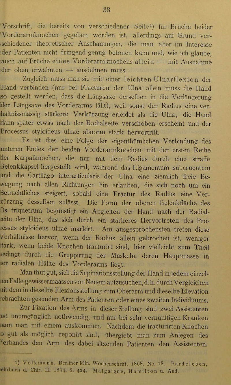 Vorschrift, die bereits von verschiedener Seite1 *) für Brüche beider ' Vorderarmknochen gegeben worden ist, allerdings auf Grund ver- •schiedener theoretischer Anschauungen, die man aber im Interesse der Patienten nicht dringend genug betonen kann und, wie ich glaube, auch auf Brüche eines Vorderarmknochens allein — mit Ausnahme der oben erwähnten — ausdehnen muss. Zugleich muss man sie mit einer leichten Ulnarflexion der Hand verbinden (nur bei Fracturen der Ulna allein muss die Hand ■so gestellt werden, dass die Längsaxe derselben in die Verlängerung der Längsaxe des Vorderarms fällt), weil sonst der Radius eine ver- hältnissmässig stärkere Verkürzung erleidet als die Ulna, die Hand dann später etwas nach der Radialseite verschoben erscheint und der Processus styloideus ulnae abnorm stark hervortritt. Es ist dies eine Folge der eigenthümlichen Verbindung des unteren Endes der beiden Vorderarmknochen mit der ersten Reihe der Karpalknochen, die nur mit dem Radius durch eine straffe aelenkkapsel hergestellt wird, während das Ligamentum subcruentum and die Cartilago interarticularis der Ulna eine ziemlich freie Be- wegung nach allen Richtungen hin erlauben, die sich noch um ein Beträchtliches steigert, sobald eine Fractur des Radius eine Ver- kürzung desselben zulässt. Die Form der oberen Gelenkfläche des Bs triquetrum begünstigt ein Abgleiten der Hand nach der Radial- st6 der Ulna, das sich durch ein stärkeres Hervortreten des Pro- essus styloideus ulnae markirt. Am ausgesprochensten treten diese /erhältnisse hervor, wenn der Radius allein gebrochen ist, weniger tark, wenn beide Knochen fracturirt sind, hier vielleicht zum Theil »edingt durch die Gruppirung der Muskeln, deren Hauptmasse in ier radialen Hälfte des Vorderarms liegt. Man thutgut, sich die Supinationsstellung der Hand in jedem einzel- .enFalle gewissermaassenvonNeuem aufzusuchen, d. h. durch Vergleichen lit dem in dieselbe P lexionsstellung zum Oberarm und dieselbe Elevation ebrachten gesunden Arm des Patienten oder eines zweiten Individuums. Zur Fixation des Arms in dieser Stellung sind zwei Assistenten ist unumgänglich nothwendig, und nur bei sehr vernünftigen Kranken ann man mit einem auskommen. Nachdem die fracturirten Knochen o gut als möglich reponirt sind, tibergiebt man zum Anlegen des rerbandes den Arm des dabei sitzenden Patienten den Assistenten. i) Volkmann, Berliner klin. Wochenschrift. 1868. No. 18. Bardcleben, ehrbuch d. Chir. II. 1874. S. 424. Malgaigne, Hamilton u. And.