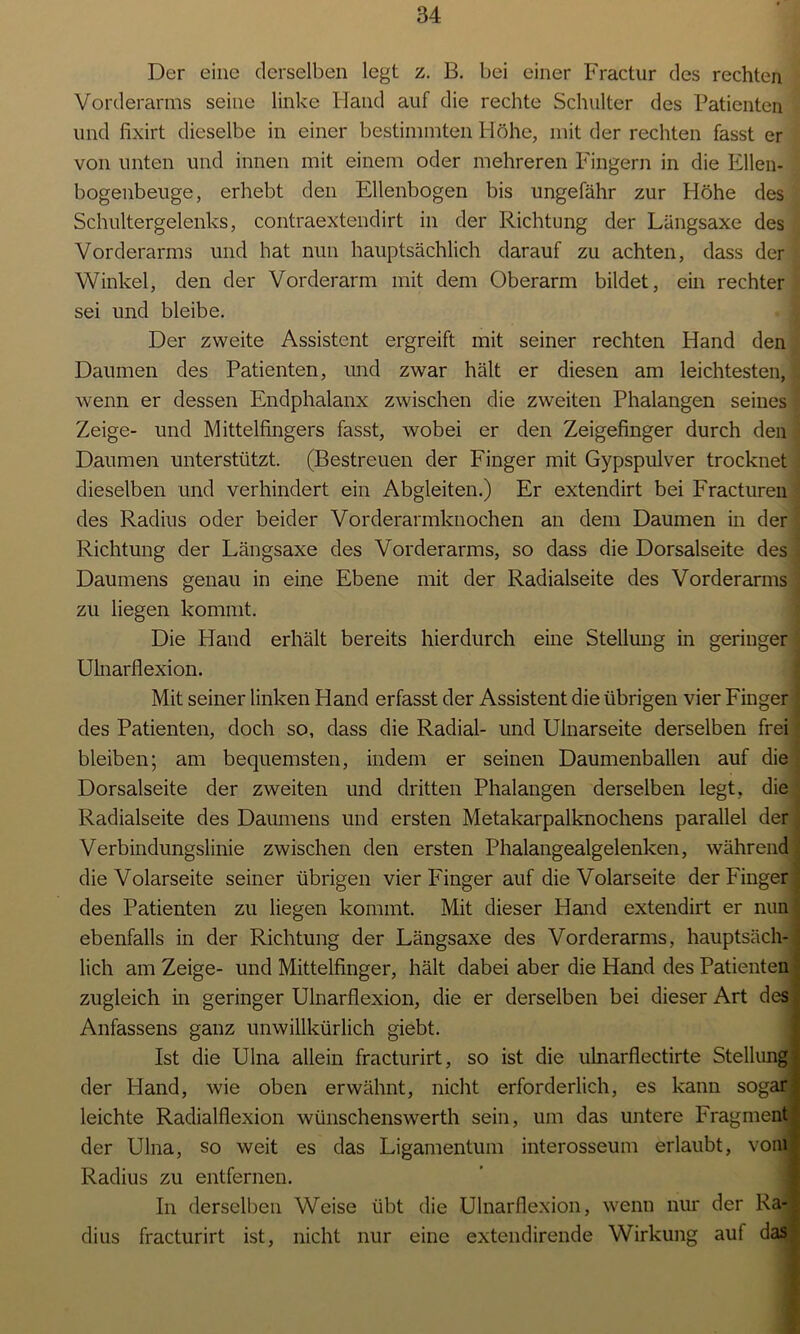 Der eine derselben legt z. B. bei einer Fractur des rechten Vorderarms seine linke Hand auf die rechte Schulter des Patienten und fixirt dieselbe in einer bestimmten Höhe, mit der rechten fasst er von unten und innen mit einem oder mehreren Fingern in die Ellen- bogenbeuge, erhebt den Ellenbogen bis ungefähr zur Höhe des Schultergelenks, contraextendirt in der Richtung der Längsaxe des Vorderarms und hat nun hauptsächlich darauf zu achten, dass der Winkel, den der Vorderarm mit dem Oberarm bildet, ein rechter sei und bleibe. Der zweite Assistent ergreift mit seiner rechten Hand den Daumen des Patienten, und zwar hält er diesen am leichtesten, , wenn er dessen Endphalanx zwischen die zweiten Phalangen seines I Zeige- und Mittelfingers fasst, wobei er den Zeigefinger durch den Daumen unterstützt. (Bestreuen der Finger mit Gypspulver trocknet dieselben und verhindert ein Abgleiten.) Er extendirt bei Fracturen des Radius oder beider Vorderarmknochen an dem Daumen in der Richtung der Längsaxe des Vorderarms, so dass die Dorsalseite des Daumens genau in eine Ebene mit der Radialseite des Vorderarms , zu liegen kommt. Die Hand erhält bereits hierdurch eine Stellung in geringer Ulnarflexion. Mit seiner linken Hand erfasst der Assistent die übrigen vier Finger des Patienten, doch so, dass die Radial- und Ulnarseite derselben frei bleiben; am bequemsten, indem er seinen Daumenballen auf die • Dorsalseite der zweiten und dritten Phalangen derselben legt, die Radialseite des Daumens und ersten Metakarpalknochens parallel der ) Verbindungslinie zwischen den ersten Phalangealgelenken, während die Volarseite seiner übrigen vier Finger auf die Volarseite der Finger des Patienten zu liegen kommt. Mit dieser Hand extendirt er nun ebenfalls in der Richtung der Längsaxe des Vorderarms, hauptsäch- lich am Zeige- und Mittelfinger, hält dabei aber die Hand des Patienten zugleich in geringer Ulnarflexion, die er derselben bei dieser Art des Anfassens ganz unwillkürlich giebt. Ist die Ulna allein fracturirt, so ist die ulnarflectirte Stellung der Hand, wie oben erwähnt, nicht erforderlich, es kann sogar leichte Radialflexion wünschenswerth sein, um das untere Fragment der Ulna, so weit es das Ligamentum interosseum erlaubt, vom Radius zu entfernen. In derselben Weise übt die Ulnarflexion, wenn nur der Ra- dius fracturirt ist, nicht nur eine extendirende Wirkung auf das
