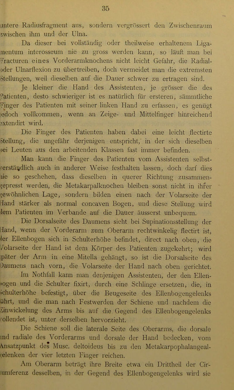 untere Radiusfragment aus, sondern vergrössert den Zwischenraum zwischen ihm und der Ulna. Da dieser bei vollständig oder theilweise erhaltenem Liga- nentum interosseum nie zu gross werden kann, so läuft man bei ?racturen eines Vorderarmknochens nicht leicht Gefahr, die Radial- )der Ulnarflexion zu übertreiben, doch vermeidet man die extremsten Stellungen, weil dieselben auf die Dauer schwer zu ertragen sind. Je kleiner die Hand des Assistenten, je grösser die des r’atienten, desto schwieriger ist es natürlich für ersteren, sämmtliche Finger des Patienten mit seiner linken Hand zu erfassen, es genügt edoch vollkommen, wenn an Zeige- und Mittelfinger hinreichend 2Xtendirt wird. Die Finger des Patienten haben dabei eine leicht flectirte Stellung, die ungefähr derjenigen entspricht,' in der sich dieselben )ei Leuten aus den arbeitenden Klassen fast immer befinden. Man kann die Finger des Patienten vom Assistenten selbst- verständlich auch in anderer Weise festhalten lassen, doch darf dies lie so geschehen, dass dieselben in querer Richtung zusammen- jepresst werden, die Metakarpalknochen bleiben sonst nicht in ihrer gewöhnlichen Lage, sondern bilden einen nach der Volarseite der Fand stärker als normal concaven Bogen, und diese Stellung wird lern Patienten im Verbände auf die Dauer äusserst unbequem. Die Dorsalseite des Daumens sieht bei Supinationsstellung der Hand, wenn der Vorderarm zum Oberarm rechtwinkelig flectirt ist, (er Ellenbogen sich in Schulterhöhe befindet, direct nach oben, die /olarseite der Pland ist dem Körper des Patienten zugekehrt; wird päter der Arm in eine Mitella gehängt, so ist die Dorsalseite des Daumens nach vorn, die Volarseite der Hand nach oben gerichtet. Im Nothfall kann man denjenigen Assistenten, der den Ellen- »ogen und die Schulter fixirt, durch eine Schlinge ersetzen, die, in >chulterhöhe befestigt, über die Beugeseite des Ellenbogengelenks ührt, und die man nach Festwerden der Schiene und nachdem die vinwickelung des Arms bis auf die Gegend des Ellenbogengelenks ollendet ist, unter derselben hervorzieht. Die Schiene soll die laterale Seite des Oberarms, die dorsale nd radiale des Vorderarms und dorsale der Hand bedecken, vom Ansatzpunkt des Muse, deltoideus bis zu den Metakarpophalangeal- elenken der vier letzten Finger reichen. Am Oberarm beträgt ihre Breite etwa ein Drittheil der Cir- umferenz desselben, in der Gegend des Ellenbogengelenks wird sie