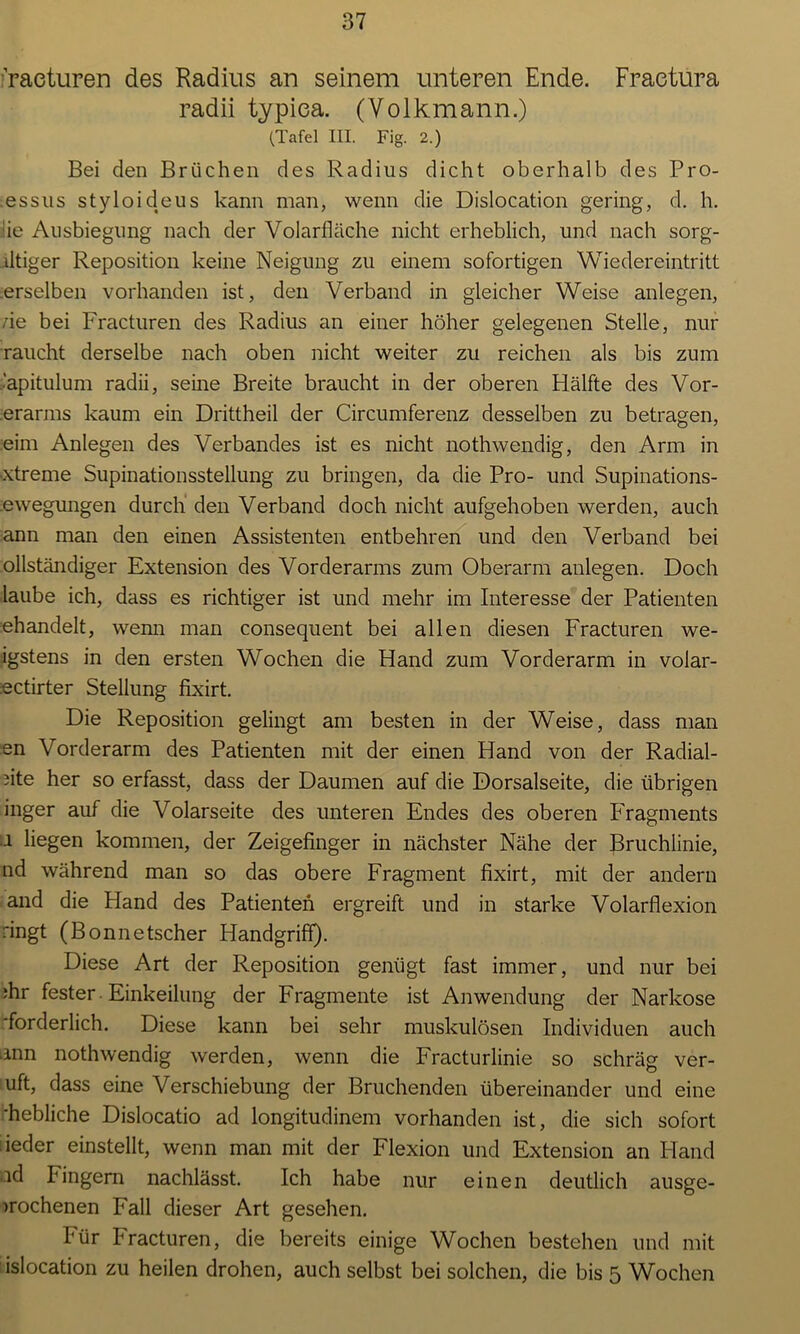 raeturen des Radius an seinem unteren Ende. Fraetura radii typiea. (Volkmann.) (Tafel III. Fig. 2.) Bei den Brüchen des Radius dicht oberhalb des Pro- .essus styloideus kann man, wenn die Dislocation gering, d. h. ■ie Ausbiegung nach der Volarfläche nicht erheblich, und nach sorg- ütiger Reposition keine Neigung zu einem sofortigen Wiedereintritt erselben vorhanden ist, den Verband in gleicher Weise anlegen, ne bei Fracturen des Radius an einer höher gelegenen Stelle, nur raucht derselbe nach oben nicht weiter zu reichen als bis zum ■’apitulum radii, seine Breite braucht in der oberen Hälfte des Vor- erarms kaum ein Drittheil der Circumferenz desselben zu betragen, eim Anlegen des Verbandes ist es nicht nothwendig, den Arm in •xtreme Supinationsstellung zu bringen, da die Pro- und Supinations- .ewegungen durch den Verband doch nicht aufgehoben werden, auch ann man den einen Assistenten entbehren und den Verband bei ollständiger Extension des Vorderarms zum Oberarm anlegen. Doch laube ich, dass es richtiger ist und mehr im Interesse der Patienten ehandelt, wenn man consequent bei allen diesen Fracturen we- igstens in den ersten Wochen die Hand zum Vorderarm in volar- :ectirter Stellung fixirt. Die Reposition gelingt am besten in der Weise, dass man en Vorderarm des Patienten mit der einen Hand von der Radial- ste her so erfasst, dass der Daumen auf die Dorsalseite, die übrigen inger auf die Volarseite des unteren Endes des oberen Fragments 1 liegen kommen, der Zeigefinger in nächster Nähe der Bruchlinie, nd während man so das obere Fragment fixirt, mit der andern and die Hand des Patienten ergreift und in starke Volarflexion ringt (Bonnetscher Handgriff). Diese Art der Reposition genügt fast immer, und nur bei ;hr fester. Einkeilung der Fragmente ist Anwendung der Narkose ■forderlich. Diese kann bei sehr muskulösen Individuen auch ann nothwendig werden, wenn die Fracturlinie so schräg ver- uft, dass eine Verschiebung der Bruchenden übereinander und eine 'hebliche Dislocatio ad longitudinem vorhanden ist, die sich sofort iieder einstellt, wenn man mit der Flexion und Extension an Hand id hingern nachlässt. Ich habe nur einen deutlich ausge- )rochenen Fall dieser Art gesehen. Für Fracturen, die bereits einige Wochen bestehen und mit islocation zu heilen drohen, auch selbst bei solchen, die bis 5 Wochen