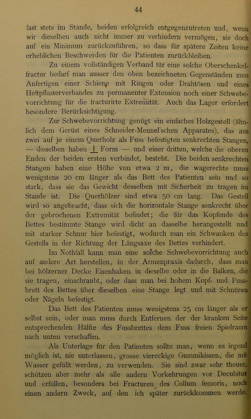 fast stets im Stande, beiden erfolgreich entgegenzutreten und, wenn wir dieselben auch nicht immer zu verhindern vermögen, sie doch auf ein Minimum zurückzuführen, so dass für spätere Zeiten keine erheblichen Beschwerden für die Patienten Zurückbleiben. Zu einem vollständigen Verband für eine solche Oberschenkel- fractur bedarf man ausser den oben bezeichneten Gegenständen zum Anfertigen einer Schiente mit Ringen oder Drahtösen und eines Heftpflasterverbandes zu permanenter Extension noch einer Schwebe- vorrichtung für die fracturirte Extremität. Auch das Lager erfordert besondere Berücksichtigung. Zur Schwebevorrichtung genügt ein einfaches Holzgestell (ähn- lich dem Gerüst eines Schneider-Mennel’schen Apparates), das aus zwei auf je einem Querholz als Fuss befestigten senkrechten Stangen, — dieselben haben _[_ Form — und einer dritten, welche die oberen Enden der beiden ersten verbindet, besteht. Die beiden senkrechten Stangen haben eine Höhe von etwa 2 m, die wagerechte muss wenigstens 20 cm länger als das Bett des Patienten sein und so stark, dass sie das Gewicht desselben mit Sicherheit zu tragen im Stande ist. Die Querhölzer sind etwa 50 cm lang. Das Gestell wird so angebracht, dass sich die horizontale Stange senkrecht über der gebrochenen Extremität befindet; die für das Kopfende des Bettes bestimmte Stange wird dicht an dasselbe herangestellt und mit starker Schnur hier befestigt, wodurch man ein Schwanken des Gestells in der Richtung der Längsaxe des Bettes verhindert. Im Nothfall kann man eine solche Schwebevorrichtung auch auf andere Art hersteilen, in der Armenpraxis dadurch, dass man bei hölzerner Decke Eisenhaken in dieselbe oder in die Balken, die sie tragen, einschraubt, oder dass man bei hohem Kopf- und Fuss- brett des Bettes über dieselben eine Stange legt und mit Schnüren oder Nägeln befestigt. Das Bett des Patienten muss wenigstens 25 cm länger als er selbst sein, oder man muss durch Entfernen der der kranken Seite entsprechenden Hälfte des Fussbrettes dem Fuss freien Spielraum nach unten verschaffen. Als Unterlage für den Patienten sollte man, wenn es irgend möglich ist, nie unterlassen, grosse viereckige Gummikissen, die mit Wasser gefüllt werden, zu verwenden. Sie sind zwar sehr theuer, schützen aber mehr als alle andern Vorkehrungen vor Decubitus und erfüllen, besonders bei Fracturen des Collum femoris, noch einen andern Zweck, auf den ich später zurückkommen werde.