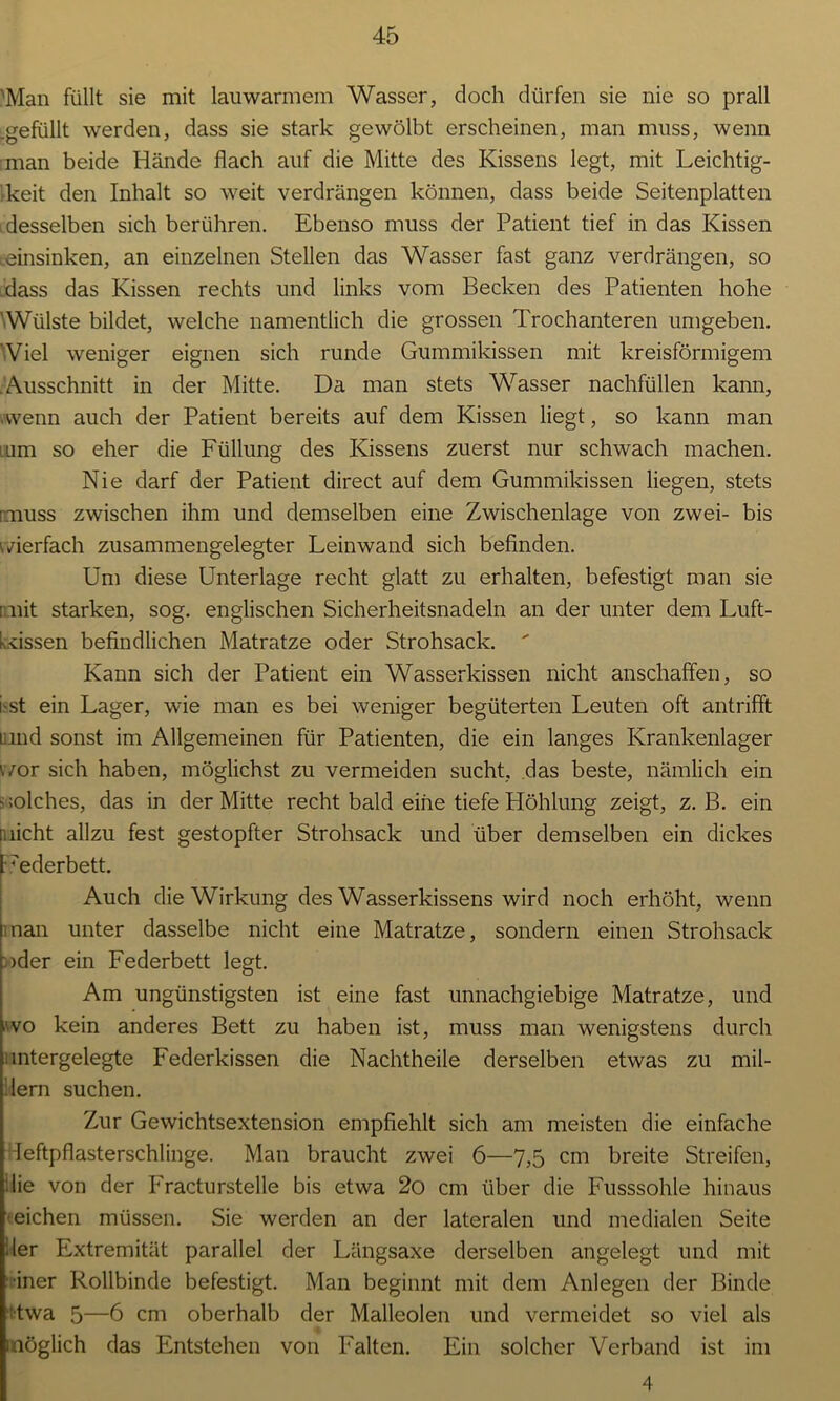'Man füllt sie mit lauwarmem Wasser, doch dürfen sie nie so prall .gefüllt werden, dass sie stark gewölbt erscheinen, man muss, wenn man beide Hände flach auf die Mitte des Kissens legt, mit Leichtig- keit den Inhalt so weit verdrängen können, dass beide Seitenplatten > desselben sich berühren. Ebenso muss der Patient tief in das Kissen Leinsinken, an einzelnen Stellen das Wasser fast ganz verdrängen, so dass das Kissen rechts und links vom Becken des Patienten hohe ' Wülste bildet, welche namentlich die grossen Trochanteren umgeben. Viel weniger eignen sich runde Gummikissen mit kreisförmigem Ausschnitt in der Mitte. Da man stets Wasser nachfüllen kann, •wenn auch der Patient bereits auf dem Kissen liegt, so kann man um so eher die Füllung des Kissens zuerst nur schwach machen. Nie darf der Patient direct auf dem Gummikissen liegen, stets miuss zwischen ihm und demselben eine Zwischenlage von zwei- bis vierfach zusammengelegter Leinwand sich befinden. Um diese Unterlage recht glatt zu erhalten, befestigt man sie imit starken, sog. englischen Sicherheitsnadeln an der unter dem Luft- kissen befindlichen Matratze oder Strohsack.  Kann sich der Patient ein Wasserkissen nicht anschaffen, so i'St ein Lager, wie man es bei weniger begüterten Leuten oft antrifft nnd sonst im Allgemeinen für Patienten, die ein langes Krankenlager wor sich haben, möglichst zu vermeiden sucht, das beste, nämlich ein s ;olches, das in der Mitte recht bald eine tiefe Höhlung zeigt, z. B. ein [nicht allzu fest gestopfter Strohsack und über demselben ein dickes Uederbett. Auch die Wirkung des Wasserkissens wird noch erhöht, wenn man unter dasselbe nicht eine Matratze, sondern einen Strohsack oder ein Federbett legt. Am ungünstigsten ist eine fast unnachgiebige Matratze, und wo kein anderes Bett zu haben ist, muss man wenigstens durch mtergelegte Federkissen die Nachtheile derselben etwas zu mil- lern suchen. Zur Gewichtsextension empfiehlt sich am meisten die einfache leftpflasterschlinge. Man braucht zwei 6—7,5 cm breite Streifen, die von der Fracturstelle bis etwa 2o cm über die Fusssohle hinaus ' eichen müssen. Sie werden an der lateralen und medialen Seite der Extremität parallel der Längsaxe derselben angelegt und mit •iner Rollbinde befestigt. Man beginnt mit dem Anlegen der Binde [•twa 5—6 cm oberhalb der Malleolen und vermeidet so viel als möglich das Entstehen von Falten. Ein solcher Verband ist im 4