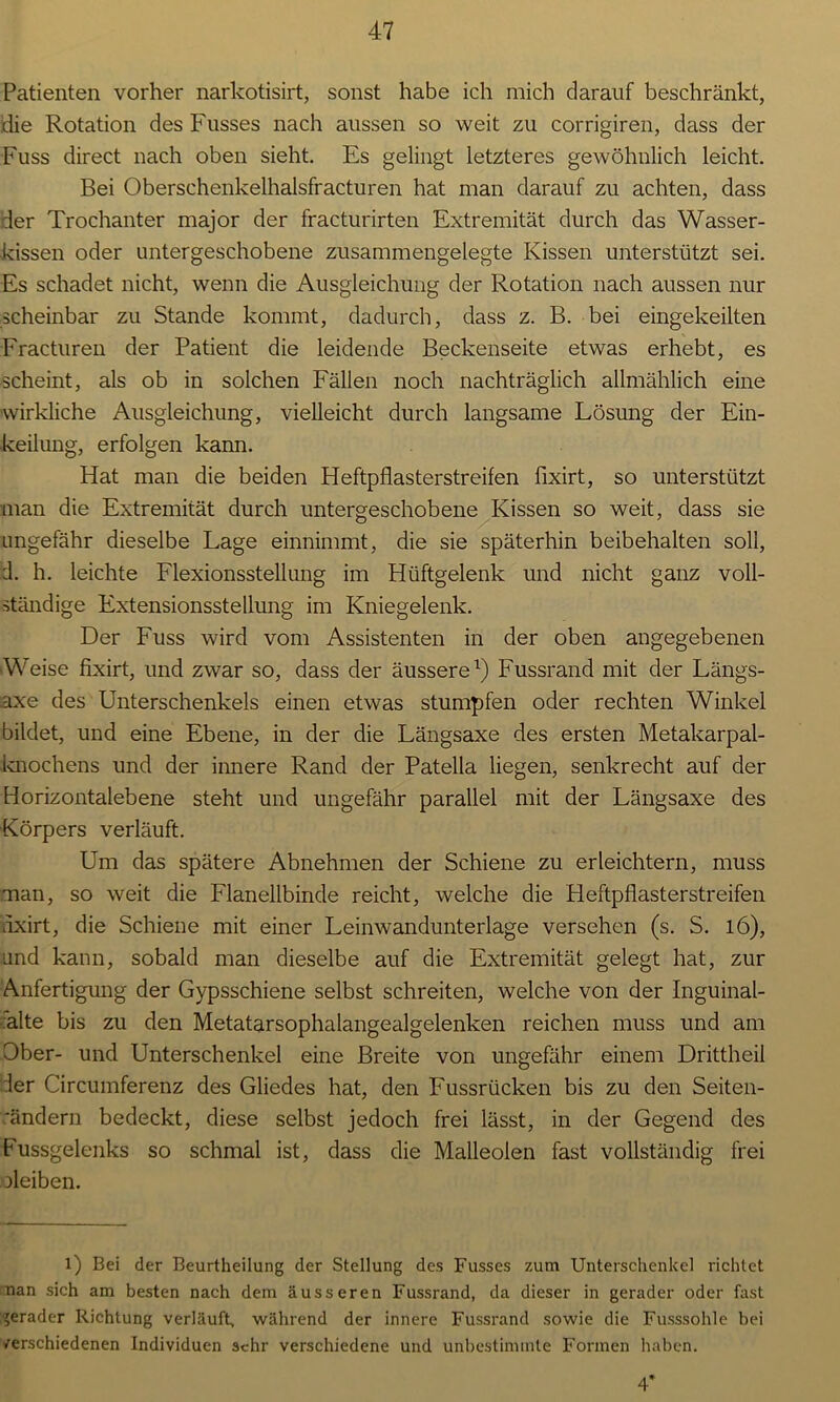 Patienten vorher narkotisirt, sonst habe ich mich darauf beschränkt, die Rotation des Fusses nach aussen so weit zu corrigiren, dass der Fuss direct nach oben sieht. Es gelingt letzteres gewöhnlich leicht. Bei Oberschenkelhalsfracturen hat man darauf zu achten, dass der Trochanter major der fracturirten Extremität durch das Wasser- kissen oder untergeschobene zusammengelegte Kissen unterstützt sei. Es schadet nicht, wenn die Ausgleichung der Rotation nach aussen nur scheinbar zu Stande kommt, dadurch, dass z. B. bei eingekeilten Fracturen der Patient die leidende Beckenseite etwas erhebt, es scheint, als ob in solchen Fällen noch nachträglich allmählich eine wirkliche Ausgleichung, vielleicht durch langsame Lösung der Ein- keilung, erfolgen kann. Hat man die beiden Heftpflasterstreifen fixirt, so unterstützt man die Extremität durch untergeschobene Kissen so weit, dass sie ungefähr dieselbe Lage einnimmt, die sie späterhin beibehalten soll, d. h. leichte Flexionsstellung im Hüftgelenk und nicht ganz voll- ständige Extensionsstellung im Kniegelenk. Der Fuss wird vom Assistenten in der oben angegebenen Weise fixirt, und zwar so, dass der äussere1) Fussrand mit der Längs- .axe des Unterschenkels einen etwas stumpfen oder rechten Winkel bildet, und eine Ebene, in der die Längsaxe des ersten Metakarpal- knochens und der innere Rand der Patella liegen, senkrecht auf der Horizontalebene steht und ungefähr parallel mit der Längsaxe des Körpers verläuft. Um das spätere Abnehmen der Schiene zu erleichtern, muss man, so weit die Flanellbinde reicht, welche die Heftpflasterstreifen lixirt, die Schiene mit einer Leinwandunterlage versehen (s. S. l6), und kann, sobald man dieselbe auf die Extremität gelegt hat, zur Anfertigung der Gypsschiene selbst schreiten, welche von der Inguinal- alte bis zu den Metatarsophalangealgelenken reichen muss und am Ober- und Unterschenkel eine Breite von ungefähr einem Drittheil der Circumferenz des Gliedes hat, den Fussrücken bis zu den Seiten- rändern bedeckt, diese selbst jedoch frei lässt, in der Gegend des Fussgelenks so schmal ist, dass die Maileoien fast vollständig frei jleiben. l) Bei der Beurtheilung der Stellung des Fusses zum Unterschenkel richtet nan sich am besten nach dem äusseren Fussrand, da dieser in gerader oder fast gerader Richtung verläuft, während der innere Fussrand sowie die Fusssohle bei /erschiedenen Individuen sehr verschiedene und unbestimmte Formen haben. 4*