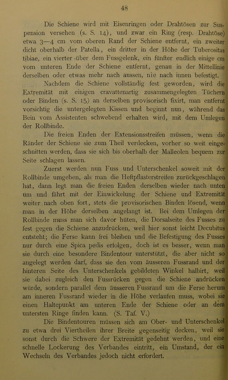 Die Schiene wird mit Eisenringen oder Drahtösen zur Sus- pension versehen (s. S. 14), und zwar ein Ring (resp. Drahtöse) etwa 3—4 cm vom oberen Rand der Schiene entfernt, ein zweiter dicht oberhalb der Patella, ein dritter in der Höhe der Tuberositas tibiae, ein vierter -über dem Fussgelenk, ein fünfter endlich einige cm vom unteren Ende der Schiene entfernt, genau in der Mittellinie derselben oder etwas mehr nach aussen, nie nach innen befestigt. Nachdem die Schiene vollständig fest geworden, wird die Extremität mit einigen cravattenartig zusammengelegten Tüchern oder Binden (s. S. 15) an derselben provisorisch fixirt, man entfernt vorsichtig die untergelegten Kissen und beginnt nun, während das Bein vom Assistenten schwebend erhalten wird, mit dem Umlegen der Rollbinde. Die freien Enden der Extensionsstreifen müssen, wenn die Ränder der Schiene sie zum Theil verdecken, vorher so weit einge- schnitten werden, dass sie sich bis oberhalb der Malleolen bequem zur Seite schlagen lassen. Zuerst werden nun Fuss und Unterschenkel soweit mit der Rollbinde umgeben, als man die Heftpflasterstreifen zurückgeschlagen hat, dann legt man die freien Enden derselben wieder nach unten um und fährt mit der Einwickelung der Schiene und Extremität weiter nach oben fort, stets die provisorischen Binden lösend, wenn man in der Höhe derselben angelangt ist. Bei dem Umlegen der Rollbinde muss man sich davor hüten, die Dorsalseite des Fusses zu fest gegen die Schiene anzudrücken, weil hier sonst leicht Decubitus entsteht; die Ferse kann frei bleiben und die Befestigung des Fusses nur durch eine Spica pedis erfolgen, doch ist es besser, wenn man sie durch eine besondere Bindentour unterstützt, die aber nicht so angelegt werden darf, dass sie den vom äusseren Fussrand und der hinteren Seite des Unterschenkels gebildeten Winkel halbirt, weil sie dabei zugleich den Fussrücken gegen die Schiene andrücken würde, sondern parallel dem äusseren Fussrand um die Ferse herum am inneren Fussrand wieder in die Höhe verlaufen muss, wobei sie einen Haltepunkt am unteren Ende der Schiene oder an dem untersten Ringe finden kann. (S. Taf. V.) Die Bindentouren müssen sich am Ober- und Unterschenkel! zu etwa drei Viertheilen ihrer Breite gegenseitig decken, weil sie sonst durch die Schwere der Extremität gedehnt werden, und eine schnelle Lockerung des Verbandes eintritt, ein Umstand, der ein Wechseln des Verbandes jedoch nicht erfordert.