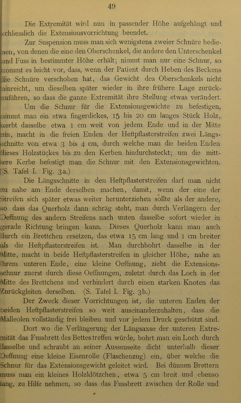 Die Extremität wird nun in passender Höhe aufgehängt und • chliesslich die Extensionsvorrichtung beendet. Zur Suspension muss man sich wenigstens zweier Schnüre bedie- len, von denen die eine den Oberschenkel, die andere den Unterschenkel ind Fuss in bestimmter Höhe erhält; nimmt man nur eine Schnur, so Kiommt es leicht vor, dass, wenn der Patient durch Heben des Beckens iie Schnüre verschoben hat, das Gewicht des Oberschenkels nicht linreicht, um dieselben später wieder in ihre frühere Lage zurück- mführen, so dass die ganze Extremität ihre Stellung etwas verändert. Um die Schnur für die Extensionsgewichte zu befestigen, nimmt man ein etwa fingerdickes, 15 bis 20 cm langes Stück Holz, Kierbt dasselbe etwa 1 cm weit von jedem Ende und in der Mitte ?;in, macht in die freien Enden der Heftpflasterstreifen zwei Längs- schnitte von etwa 3 bis 4 cm, durch welche man die beiden Enden dieses Holzstückes bis zu den Kerben hindurchsteckt; um die mitt- lrere Kerbe befestigt man die Schnur mit den Extensionsgewichten. (:*S. Tafel I. Fig. 3 a.) Die Längsschnitte in den Heftpflasterstreifen darf man nicht zu nahe am Ende derselben machen, damit, wenn der eine der Gtreifen sich später etwas weiter herunterziehen sollte als der andere, 10 dass das Querholz dann schräg steht, man durch Verlängern der Oeffnung des andern Streifens nach unten dasselbe sofort wieder in gerade Richtung bringen kann. Dieses Querholz kann man auch furch ein Brettchen ersetzen, das etwa 15 cm lang und l cm breiter nls die Heftpflastersfreifen ist. Man durchbohrt dasselbe in der Mitte, macht in beide Heftpflasterstreifen in gleicher Höhe, nahe an hrem unteren Ende, eine kleine Oeffnung, zieht die Extensions- 1 schnür zuerst durch diese Oeffnungen, zuletzt durch das Loch in der Mitte des Brettchens und verhindert durch einen starken Knoten das Zurückgleiten derselben. (S. Tafel I. Fig. 3b.) Der Zweck dieser Vorrichtungen ist, die unteren Enden der oeiden Heftpflasterstreifen so weit auseinanderzuhalten, dass die Malleolen vollständig frei bleiben und vor jedem Druck geschützt sind. Dort wo die Verlängerung der Längsaxse der unteren Extre- mität das Fussbrett des Bettes treffen würde, bohrt man ein Loch durch dasselbe und schraubt an seiner Aussenseite dicht unterhalb dieser Oeffnung eine kleine Eisenrolle (Flaschenzug) ein, über welche die Schnur für das Extensionsgewicht geleitet wird. Bei dünnen Brettern muss man ein kleines Holzklötzchen , etwa 5 cm breit und ebenso lang, zu Hilfe nehmen, so dass das Fussbrett zwischen der Rolle und