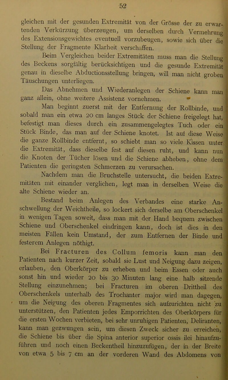 gleichen mit der gesunden Extremität von der Grösse der zu erwar- tenden Verkürzung überzeugen, um derselben durch Vermehrung des Extensionsgewichtes eventuell vorzubeugen, sowie sich über die Stellung der Fragmente Klarheit verschaffen. Beim Vergleichen beider Extremitäten muss man die Stellung des Beckens sorgfältig berücksichtigen und die gesunde Extremität genau in dieselbe Abductionsstellung bringen, will man nicht groben Täuschungen unterliegen. Das Abnehmen und Wiederanlegen der Schiene kann man \ ganz allein, ohne weitere Assistenz vornehmen. Man beginnt zuerst mit der Entfernung der Rollbinde, und \ sobald man ein etwa 20 cm langes Stück der Schiene freigelegt hat, ■ befestigt man dieses durch ein zusammengelegtes Tuch oder ein Stück Binde, das man auf der Schiene knotet. Ist auf diese Weise ] die ganze Rollbinde entfernt, so schiebt man so viele Kissen unter die Extremität, dass dieselbe fest auf diesen ruht, und kann nun ] die Knoten der Tücher lösen und die Schiene abheben, ohne dem Patienten die geringsten Schmerzen zu verursachen. Nachdem man die Bruchstelle untersucht, die beiden Extre- mitäten mit einander verglichen, legt man in derselben Weise die alte Schiene wieder an. Bestand beim Anlegen des Verbandes eine starke An- ' Schwellung der Weichtheile, so lockert sich derselbe am Oberschenkel ; in wenigen Tagen soweit, dass man mit der Hand bequem zwischen Schiene und Oberschenkel eindringen kann, doch ist dies in den meisten Fällen kein Umstand, der zum Entfernen der Binde und festerem Anlegen nöthigt. Bei Fracturen des Collum femoris kann man den Patienten nach kurzer Zeit, sobald sie Lust und Neigung dazu zeigen, erlauben, den Oberkörper zu erheben und beim Essen oder auch sonst hin und wieder 20 bis 30 Minuten lang eine halb sitzende Stellung einzunehmen \ bei Fracturen im oberen Drittheil des Oberschenkels unterhalb des Trochanter major wird man dagegen, ' um die Neigung des oberen Fragmentes sich aufzurichten nicht zu unterstützen, den Patienten jedes Emporrichten des Oberkörpers für die ersten Wochen verbieten, bei sehr unruhigen Patienten, Deliranten, kann man gezwungen sein, um diesen Zweck sicher zu erreichen, die Schiene bis über die Spina anterior superior ossis ilei hinaufzu- führen und noch einen Beckentheil hinzuzufügen, der in der Breite i von etwa 5 bis 7 cm an der vorderen Wand des Abdomens von