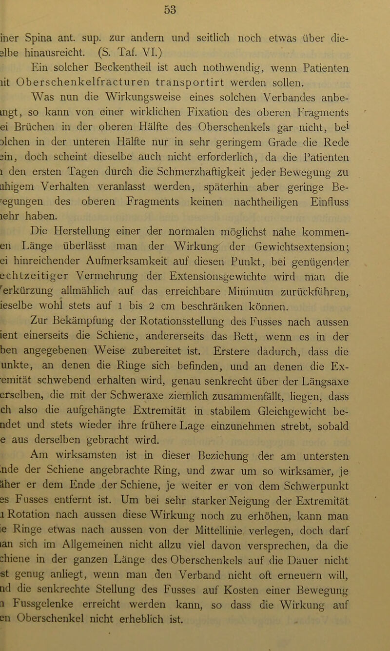 iner Spina ant. sup. zur andern und seitlich noch etwas über die- älbe hinausreicht. (S. Tat. VI.) Ein solcher Beckentheil ist auch nothwendig, wenn Patienten lit Oberschenkelfracturen transportirt werden sollen. Was nun die Wirkungsweise eines solchen Verbandes anbe- uigt, so kann von einer wirklichen Fixation des oberen Fragments ei Brüchen in der oberen Hälfte des Oberschenkels gar nicht, bei Dlchen in der unteren Hälfte nur in sehr geringem Grade die Rede ein, doch scheint dieselbe auch nicht erforderlich, da die Patienten 1 den ersten Tagen durch die Schmerzhaftigkeit jeder Bewegung zu uhigem Verhalten veranlasst werden, späterhin aber geringe Be- legungen des oberen Fragments keinen nachtheiligen Einfluss lehr haben. Die Herstellung einer der normalen möglichst nahe kommen- en Länge überlässt man der Wirkung der Gewichtsextension; ei hinreichender Aufmerksamkeit auf diesen Punkt, bei genügender echtzeitiger Vermehrung der Extensionsgewichte wird man die rerkürzung allmählich auf das erreichbare Minimum zurückführen, ieselbe wohl stets auf 1 bis 2 cm beschränken können. Zur Bekämpfung der Rotationsstellung des Fusses nach aussen ient einerseits die Schiene, andererseits das Bett, wenn es in der ben angegebenen Weise zubereitet ist. Erstere dadurch, dass die unkte, an denen die Ringe sich befinden, und an denen die Ex- emität schwebend erhalten wird, genau senkrecht über der Längsaxe erselben, die mit der Schweraxe ziemlich zusammenfällt, liegen, dass ch also die aufgehängte Extremität in stabilem Gleichgewicht be- ndet und stets wieder ihre frühere Lage einzunehmen strebt, sobald e aus derselben gebracht wird. Am wirksamsten ist in dieser Beziehung der am untersten ,nde der Schiene angebrachte Ring, und zwar um so wirksamer, je äher er dem Ende der Schiene, je weiter er von dem Schwerpunkt ss Fusses entfernt ist. Um bei sehr starker Neigung der Extremität j Rotation nach aussen diese Wirkung noch zu erhöhen, kann man te Ringe etwas nach aussen von der Mittellinie verlegen, doch darf lan sich im Allgemeinen nicht allzu viel davon versprechen, da die chiene in der ganzen Länge des Oberschenkels auf die Dauer nicht st genug anliegt, wenn man den Verband nicht oft erneuern will, nd die senkrechte Stellung des Fusses auf Kosten einer Bewegung n Fussgelenke erreicht werden kann, so dass die Wirkung auf en Oberschenkel nicht erheblich ist.