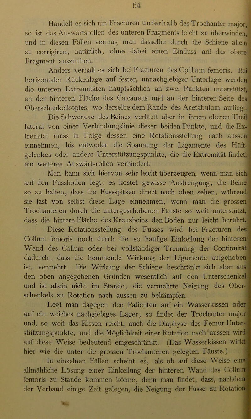 Handelt es sich um Fracturen unterhalb des Trochanter major, so ist das Auswärtsrollen des unteren Fragments leicht zu überwinden, und in diesen Fällen vermag man dasselbe durch die Schiene allein zu corrigiren, natürlich, ohne dabei einen Einfluss auf das obere Fragment auszuüben. Anders verhält es sich bei Fracturen des Collum femoris. Bei horizontaler Rückenlage auf fester, unnachgiebiger Unterlage werden die unteren Extremitäten hauptsächlich an zwei Punkten unterstützt, an der hinteren Fläche des Calcaneus und an der hinteren Seite des Oberschenkelkopfes, wo derselbe dem Rande des Acetabulum autliegt. Die Schweraxe des Beines verläuft aber in ihrem oberen Theil lateral von einer Verbindungslinie dieser beiden Punkte, und die Ex- tremität muss in Folge dessen eine Rotationsstellung nach aussen einnehmen, bis entweder die Spannung der Ligamente des Hüft- gelenkes oder andere Unterstützungspunkte, die die Extremität findet, ein weiteres Auswärtsrollen verhindert. Man kann sich hiervon sehr leicht überzeugen, wenn man sich auf den Fussboden legt: es kostet gewisse Anstrengung, die Beine so zu halten, dass die Fussspitzen direct nach oben sehen, während sie fast von selbst diese Lage einnehmen, wenn man die grossen Trochanteren durch die untergeschobenen Fäuste so weit unterstützt, dass die hintere Fläche des Kreuzbeins den Boden nur leicht berührt. Diese Rotationsstellung des Fusses wird bei Fracturen des Collum femoris noch durch die so häufige Einkeilung der hinteren Wand des Collum oder bei vollständiger Trennung der Continuität dadurch, dass die hemmende Wirkung der Ligamente aufgehoben ist, vermehrt. Die Wirkung der Schiene beschränkt sich aber aus den oben angegebenen Gründen wesentlich auf den Unterschenkel und ist allein nicht im Stande, die vermehrte Neigung des Ober- schenkels zu Rotation nach aussen zu bekämpfen. Legt man dagegen den Patienten auf ein Wasserkissen oder auf ein weiches nachgiebiges Lager, so findet der Trochanter major und, so weit das Kissen reicht, auch die Diaphyse des Femur Unter- stützungspunkte, und die Möglichkeit einer Rotation nach aussen wird auf diese Weise bedeutend eingeschränkt. (Das Wasserlassen wirkt hier wie die unter die grossen Trochanteren gelegten Fäuste.) In einzelnen Fällen scheint es, als ob auf diese Weise eine allmähliche Lösung einer Einkeilung der hinteren Wand des Collum femoris zu Stande kommen könne, denn man findet, dass, nachdem der Verband einige Zeit gelegen, die Neigung der Füsse zu Rotation iMalM