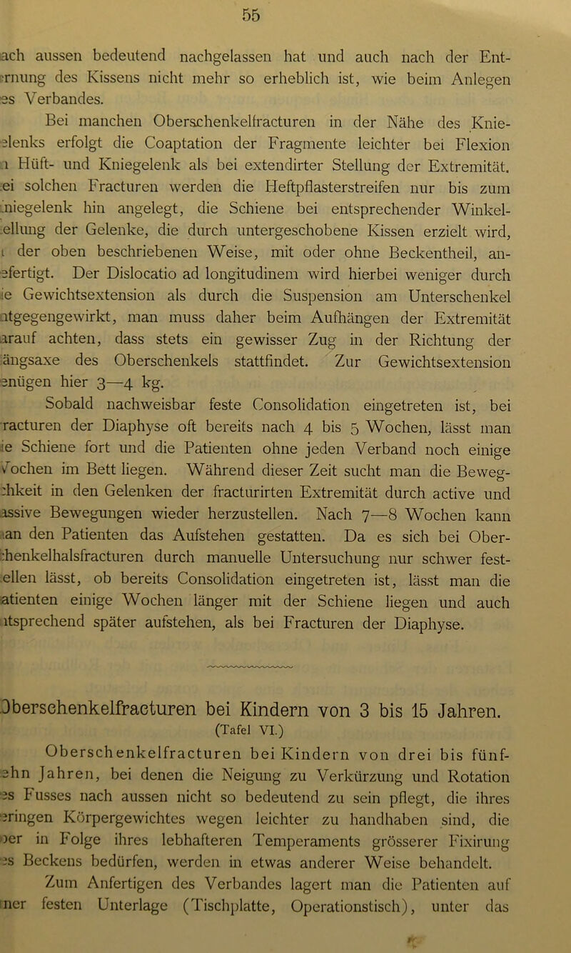 ach aussen bedeutend nachgelassen hat und auch nach der Ent- •rnung des Kissens nicht mehr so erheblich ist, wie beim Anlegen es Verbandes. Bei manchen Oberschenkelfracturen in der Nähe des Knie- denks erfolgt die Coaptation der Fragmente leichter bei Flexion 1 Hilft- und Kniegelenk als bei extendirter Stellung der Extremität, .ei solchen Fracturen werden die Heftpflasterstreifen nur bis zum :.niegelenk hin angelegt, die Schiene bei entsprechender Winkel- .elhmg der Gelenke, die durch untergeschobene Kissen erzielt wird, t der oben beschriebenen Weise, mit oder ohne Beckentheil, an- efertigt. Der Dislocatio ad longitudinem wird hierbei weniger durch ie Gewichtsextension als durch die Suspension am Unterschenkel ntgegengewirkt, man muss daher beim Aufhängen der Extremität arauf achten, dass stets ein gewisser Zug in der Richtung der ängsaxe des Oberschenkels stattfindet. Zur Gewichtsextension enügen hier 3—4 kg. Sobald nachweisbar feste Consolidation eingetreten ist, bei racturen der Diaphyse oft bereits nach 4 bis 5 Wochen, lässt man ie Schiene fort und die Patienten ohne jeden Verband noch einige vochen im Bett liegen. Während dieser Zeit sucht man die Beweg- :hkeit in den Gelenken der fracturirten Extremität durch active und assive Bewegungen wieder herzustellen. Nach 7—8 Wochen kann .an den Patienten das Aufstehen gestatten. Da es sich bei Ober- :henkelhalsfracturen durch manuelle Untersuchung nur schwer fest- ellen lässt, ob bereits Consolidation eingetreten ist, lässt man die atienten einige Wochen länger mit der Schiene liegen und auch atsprechend später aufstehen, als bei Fracturen der Diaphyse. Dbersehenkelfraeturen bei Kindern von 3 bis 15 Jahren. (Tafel VI.) Oberschenkelfracturen bei Kindern von drei bis fünf- ehn Jahren, bei denen die Neigung zu Verkürzung und Rotation es Fusses nach aussen nicht so bedeutend zu sein pflegt, die ihres bringen Körpergewichtes wegen leichter zu handhaben sind, die oer in Folge ihres lebhafteren Temperaments grösserer Fixirung es Beckens bedürfen, werden in etwas anderer Weise behandelt. Zum Anfertigen des Verbandes lagert man die Patienten auf ner festen Unterlage (Tischplatte, Operationstisch), unter das i»