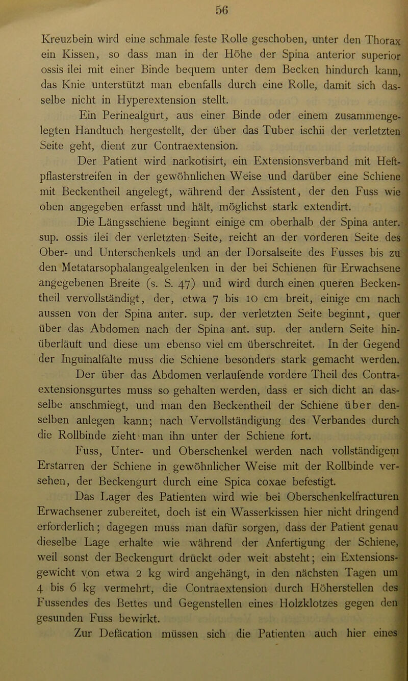 Kreuzbein wird eine schmale feste Rolle geschoben, unter den Thorax ein Kissen, so dass man in der Höhe der Spina anterior superior ossis ilei mit einer Binde bequem unter dem Becken hindurch kann, das Knie unterstützt man ebenfalls durch eine Rolle, damit sich das- selbe nicht in Hyperextension stellt. Ein Perinealgurt, aus einer Binde oder einem zusammenge- legten Handtuch hergestellt, der über das Tuber ischii der verletzten Seite geht, dient zur Contraextension. Der Patient wird narkotisirt, ein Extensionsverband mit Heft- pflasterstreifen in der gewöhnlichen Weise und darüber eine Schiene mit Beckentheil angelegt, während der Assistent, der den Fuss wie oben angegeben erfasst und hält, möglichst stark extendirt. Die Längsschiene beginnt einige cm oberhalb der Spina anter. i sup. ossis ilei der verletzten Seite, reicht an der vorderen Seite des Ober- und Unterschenkels und an der Dorsalseite des Fusses bis zu den Metatarsophalangealgelenken in der bei Schienen für Erwachsene angegebenen Breite (s. S. 47) und wird durch einen queren Becken- theil vervollständigt, der, etwa 7 bis 10 cm breit, einige cm nach aussen von der Spina anter. sup. der verletzten Seite beginnt, quer über das Abdomen nach der Spina ant. sup. der andern Seite hin- überläult und diese um ebenso viel cm überschreitet. In der Gegend der Inguinalfalte muss die Schiene besonders stark gemacht werden. Der über das Abdomen verlaufende vordere Theil des Contra- extensionsgurtes muss so gehalten werden, dass er sich dicht an das- selbe anschmiegt, und man den Beckentheil der Schiene über den- selben anlegen kann; nach Vervollständigung des Verbandes durch die Rollbinde zieht man ihn unter der Schiene fort. Fuss, Unter- und Oberschenkel werden nach vollständigem Erstarren der Schiene in gewöhnlicher Weise mit der Rollbinde ver- sehen, der Beckengurt durch eine Spica coxae befestigt. Das Lager des Patienten wird wie bei Oberschenkelfracturen Erwachsener zubereitet, doch ist ein Wasserkissen hier nicht dringend erforderlich; dagegen muss man dafür sorgen, dass der Patient genau dieselbe Lage erhalte wie während der Anfertigung der Schiene, weil sonst der Beckengurt drückt oder weit absteht; ein Extensions- gewicht von etwa 2 kg wird angehängt, in den nächsten Tagen um 4 bis 6 kg vermehrt, die Contraextension durch Höherstellen des Fussendes des Bettes und Gegenstellen eines Holzklotzes gegen den gesunden Fuss bewirkt. Zur Defäcation müssen sich die Patienten auch hier eines