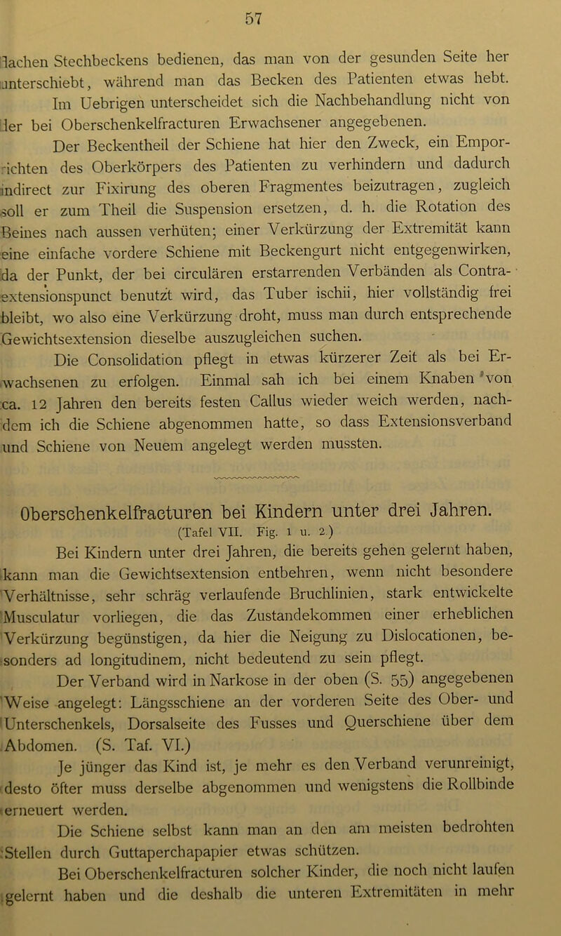 lachen Stechbeckens bedienen, das man von der gesunden Seite her unterschiebt, während man das Becken des Patienten etwas hebt. Im Uebrigen unterscheidet sich die Nachbehandlung nicht von :1er bei Oberschenkelfracturen Erwachsener angegebenen. Der Beckentheil der Schiene hat hier den Zweck, ein Empor- richten des Oberkörpers des Patienten zu verhindern und dadurch indirect zur Fixirung des oberen Fragmentes beizutragen, zugleich soll er zum Theil die Suspension ersetzen, d. h. die Rotation des Beines nach aussen verhüten; einer Verkürzung der Extremität kann eine einfache vordere Schiene mit Beckengurt nicht entgegenwirken, da der Punkt, der bei circulären erstarrenden Verbänden als Contra- extensionspunct benutzt wird, das Tuber ischii, hier vollständig frei bleibt, wo also eine Verkürzung droht, muss man durch entsprechende Gewichtsextension dieselbe auszugleichen suchen. Die Consolidation pflegt in etwas kürzerer Zeit als bei Er- wachsenen zu erfolgen. Einmal sah ich bei einem Knaben von ca. 12 Jahren den bereits festen Callus wieder weich werden, nach- dem ich die Schiene abgenommen hatte, so dass Extensionsverband und Schiene von Neuem angelegt werden mussten. Oberschenkelfracturen bei Kindern unter drei Jahren. (Tafel VII. Fig. 1 u. 2.) Bei Kindern unter drei Jahren, die bereits gehen gelernt haben, kann man die Gewichtsextension entbehren, wenn nicht besondere Verhältnisse, sehr schräg verlaufende Bruchlinien, stark entwickelte Musculatur vorliegen, die das Zustandekommen einer erheblichen Verkürzung begünstigen, da hier die Neigung zu Dislocationen, be- sonders ad longitudinem, nicht bedeutend zu sein pflegt. Der Verband wird in Narkose in der oben (S. 55) angegebenen Weise angelegt: Längsschiene an der vorderen Seite des Ober- und ’ Unterschenkels, Dorsalseite des Busses und Querschiene über dem Abdomen. (S. Taf. VI.) Je jünger das Kind ist, je mehr es denVerband verunreinigt, desto öfter muss derselbe abgenommen und wenigstens die Rollbinde erneuert werden. Die Schiene selbst kann man an den am meisten bedrohten Stellen durch Guttaperchapapier etwas schützen. Bei Oberschenkelfracturen solcher Kinder, die noch nicht laufen gelernt haben und die deshalb die unteren Extremitäten in mehr