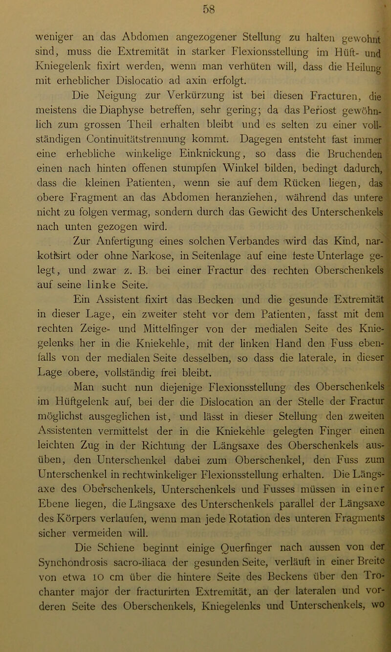 weniger an das Abdomen angezogener Stellung zu halten gewohnt sind, muss die Extremität in starker Flexionsstellung im Hüft- und Kniegelenk fixirt werden, wenn man verhüten will, dass die Heilung mit erheblicher Dislocatio ad axin erfolgt. Die Neigung zur Verkürzung ist bei diesen Fracturen, die meistens dieDiaphyse betreffen, sehr gering; da das Periost gewöhn- lich zum grossen Theil erhalten bleibt und es selten zu einer voll- ständigen Continuitätstrennung kommt. Dagegen entsteht fast immer eine erhebliche winkelige Einknickung, so dass die Bruchendeii einen nach hinten offenen stumpfen Winkel bilden, bedingt dadurch, dass die kleinen Patienten, wenn sie auf dem Rücken liegen, das obere Fragment an das Abdomen heranziehen, während das untere nicht zu folgen vermag, sondern durch das Gewicht des Unterschenkels nach unten gezogen wird. Zur Anfertigung eines solchen Verbandes wird das Kind, nar-' kotteirt oder ohne Narkose, in Seitenlage auf eine feste Unterlage ge- legt, und zwar z. B. bei einer Fractur des rechten Oberschenkels auf seine linke Seite. Ein Assistent fixirt das Becken und die gesunde Extremität in dieser Lage, ein zweiter steht vor dem Patienten, fasst mit dem rechten Zeige- und Mittelfinger von der medialen Seite des Knie- gelenks her in die Kniekehle, mit der linken Hand den Fuss eben- falls von der medialen Seite desselben, so dass die laterale, in dieser Lage obere, vollständig frei bleibt. Man sucht nun diejenige Flexionsstellung des Oberschenkels im Hüftgelenk auf, bei der die Dislocation an der Stelle der Fractur möglichst ausgeglichen ist, und lässt in dieser Stellung den zweiten Assistenten vermittelst der in die Kniekehle gelegten Finger einen leichten Zug in der Richtung der Längsaxe des Oberschenkels aus- üben, den Unterschenkel dabei zum Oberschenkel, den Fuss zum Unterschenkel in rechtwinkeliger Plexionsstellung erhalten. Die Längs- axe des Oberschenkels, Unterschenkels und Fusses müssen in einer Ebene liegen, die Längsaxe des Unterschenkels parallel der Längsaxe ■ des Körpers verlaufen, wenn man jede Rotation des unteren Fragments sicher vermeiden will. Die Schiene beginnt einige Querfinger nach aussen von der Synchondrosis sacro-iliaca der gesunden Seite, verläuft in einer Breite von etwa 10 cm über die hintere Seite des Beckens über den Iro- . chanter major der fracturirten Extremität, an der lateralen und vor- deren Seite des Oberschenkels, Kniegelenks und Unterschenkels, wo