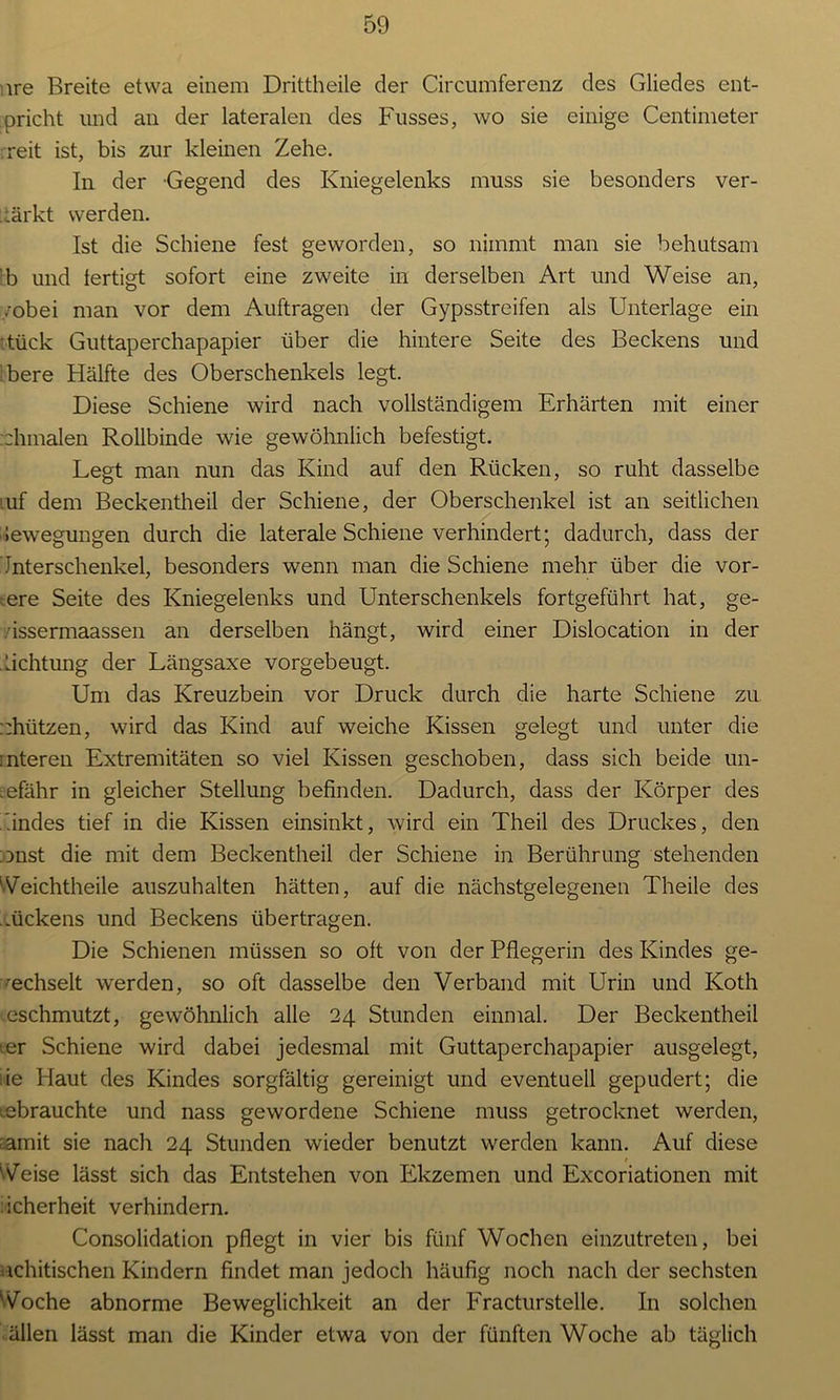 ire Breite etwa einem Drittheile der Circumferenz des Gliedes ent- pricht und an der lateralen des Fusses, wo sie einige Centimeter reit ist, bis zur kleinen Zehe. In der Gegend des Kniegelenks muss sie besonders ver- markt werden. Ist die Schiene fest geworden, so nimmt man sie behutsam b und fertigt sofort eine zweite in derselben Art und Weise an, /obei man vor dem Aufträgen der Gypsstreifen als Unterlage ein tück Guttaperchapapier über die hintere Seite des Beckens und bere Hälfte des Oberschenkels legt. Diese Schiene wird nach vollständigem Erhärten mit einer :hinalen Rollbinde wie gewöhnlich befestigt. Legt man nun das Kind auf den Rücken, so ruht dasselbe .uf dem Beckentheil der Schiene, der Oberschenkel ist an seitlichen Bewegungen durch die laterale Schiene verhindert; dadurch, dass der Jnterschenkel, besonders wenn man die Schiene mehr über die vor- dere Seite des Kniegelenks und Unterschenkels fortgeführt hat, ge- .issermaassen an derselben hängt, wird einer Dislocation in der Lichtung der Längsaxe vorgebeugt. Um das Kreuzbein vor Druck durch die harte Schiene zu. ::hützen, wird das Kind auf weiche Kissen gelegt und unter die :nteren Extremitäten so viel Kissen geschoben, dass sich beide un- gefähr in gleicher Stellung befinden. Dadurch, dass der Körper des .indes tief in die Kissen einsinkt, wird ein Theil des Druckes, den onst die mit dem Beckentheil der Schiene in Berührung stehenden Veichtheile auszuhalten hätten, auf die nächstgelegenen Theile des .ückens und Beckens übertragen. Die Schienen müssen so oft von der Pflegerin des Kindes ge- wechselt werden, so oft dasselbe den Verband mit Urin und Koth eschmutzt, gewöhnlich alle 24 Stunden einmal. Der Beckentheil ier Schiene wird dabei jedesmal mit Guttaperchapapier ausgelegt, :ie Haut des Kindes sorgfältig gereinigt und eventuell gepudert; die gebrauchte und nass gewordene Schiene muss getrocknet werden, aamit sie nach 24 Stunden wieder benutzt werden kann. Auf diese t Veise lässt sich das Entstehen von Ekzemen und Excoriationen mit : icherheit verhindern. Consolidation pflegt in vier bis fünf Wochen einzutreten, bei nchitischen Kindern findet man jedoch häufig noch nach der sechsten Voche abnorme Beweglichkeit an der Fracturstelle. In solchen ällen lässt man die Kinder etwa von der fünften Woche ab täglich