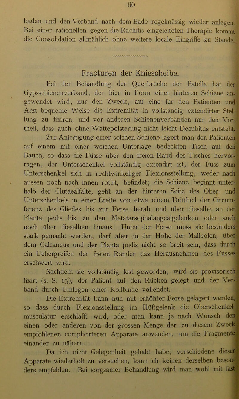 GO baden und den Verband nach dem Bade regelmässig wieder anlegen. Bei einer rationellen gegen die Rachitis eingeleiteten Therapie kommt die Consolidation allmählich ohne weitere locale Eingriffe zu Stande. Fraeturen der Kniescheibe. Bei der Behandlung der Ouerbrüche der Patella hat der Gypsschienenverband, der hier in Form einer hinteren Schiene an- gewendet wird, nur den Zweck, auf eine für den Patienten und Arzt bequeme Weise die Extremität in vollständig extendirter Stel- lung zu fixiren, und vor anderen Schienenverbänden nur den Vor- theil, dass auch ohne Wattepolsterung nicht leicht Decubitus entsteht. Zur Anfertigung einer solchen Schiene lagert man den Patienten auf einem mit einer weichen Unterlage bedeckten Tisch auf den Bauch, so dass die Füsse über den freien Rand des Tisches hervor- ragen, der Unterschenkel vollständig extendirt ist, der Fuss zum Unterschenkel sich in rechtwinkeliger Flexionsstellung, weder nach aussen noch nach innen rotirt, befindet; die Schiene beginnt unter- halb der Glutaealfalte, geht an der hinteren Seite des Ober- und Unterschenkels in einer Breite von etwa einem Drittheil der Circum- ferenz des Gliedes bis zur Ferse herab und über dieselbe an der Planta pedis bis zu den Metatarsophalangealgelenken oder auch noch über dieselben hinaus. Unter der Ferse muss sie besonders stark gemacht werden, darf aber in der Höhe der Malleolen, über dem Calcaneus und der Planta pedis nicht so breit sein, dass durch ein Uebergreifen der freien Ränder das Herausnehmen des Fusses erschwert wird. Nachdem sie vollständig fest geworden, wird sie provisorisch fixirt (s. S. 15), der Patient auf den Rücken gelegt und der Ver- band durch Umlegen einer Rollbinde vollendet. Die Extremität kann nun mit erhöhter Ferse gelagert werden, so dass durch Flexionsstellung im Hüftgelenk die Oberschenkel- musculatur erschlafft wird, oder man kann je nach Wunsch den einen oder anderen von der grossen Menge der zu diesem Zweck empfohlenen complicirteren Apparate anwenden, um die Fragmente einander zu nähern. Da ich nicht Gelegenheit gehabt habe, verschiedene dieser Apparate wiederholt zu versuchen, kann ich keinen derselben beson- ders empfehlen. Bei sorgsamer Behandlung wird man wohl mit fast