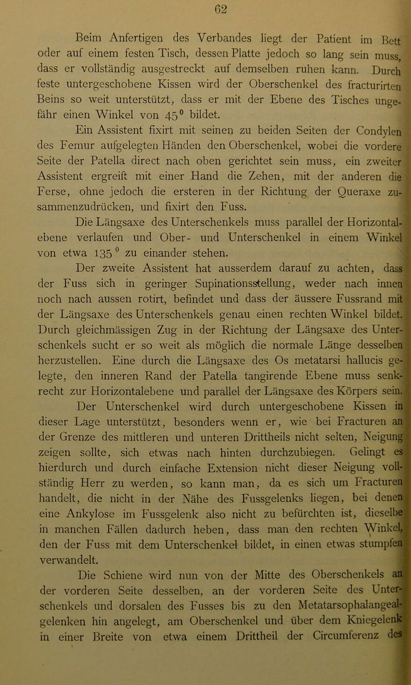 Beim Anfertigen des Verbandes liegt der Patient im Bett oder auf einem festen Tisch, dessen Platte jedoch so lang sein muss, dass er vollständig ausgestreckt auf demselben ruhen kann. Durch feste untergeschobene Kissen wird der Oberschenkel des fracturirten Beins so weit unterstützt, dass er mit der Ebene des Tisches unge- fähr einen Winkel von 45° bildet. Ein Assistent fixirt mit seinen zu beiden Seiten der Condylen des Femur aufgelegten Händen den Oberschenkel, wobei die vordere Seite der Patella direct nach oben gerichtet sein muss, ein zweiter Assistent ergreift mit einer Hand die Zehen, mit der anderen die Ferse, ohne jedoch die ersteren in der Richtung der Queraxe zu- sammenzudrücken, und fixirt den Fuss. Die Fängsaxe des Unterschenkels muss parallel der Horizontal- ebene verlaufen und Ober- und Unterschenkel in einem Winkel von etwa 135 0 zu einander stehen. Der zweite Assistent hat ausserdem darauf zu achten, dass der Fuss sich in geringer Supinationsstellung, weder nach innen noch nach aussen rotirt, befindet und dass der äussere Fussrand mit der Fängsaxe des Unterschenkels genau einen rechten Winkel bildet. Durch gleichmässigen Zug in der Richtung der Längsaxe des Unter- schenkels sucht er so weit als möglich die normale Fänge desselben herzustellen. Eine durch die Längsaxe des Os metatarsi hallucis ge- , legte, den inneren Rand der Patella tangirende Ebene muss senk- ; recht zur Horizontalebene und parallel der Längsaxe des Körpers sein. Der Unterschenkel wird durch untergeschobene Kissen in dieser Lage unterstützt, besonders wenn er, wie bei Fracturen an der Grenze des mittleren und unteren Drittheils nicht selten, Neigung zeigen sollte, sich etwas nach hinten durchzubiegen. Gelingt es hierdurch und durch einfache Extension nicht dieser Neigung voll- ständig Herr zu werden, so kann man, da es sich um Fracturen handelt, die nicht in der Nähe des Fussgelenks liegen, bei denen eine Ankylose im Fussgelenk also nicht zu befürchten ist, dieselbe in manchen Fällen dadurch heben, dass man den rechten Winkel, den der Fuss mit dem Unterschenkel bildet, in einen etwas stumpfen verwandelt. Die Schiene wird nun von der Mitte des Oberschenkels an der vorderen Seite desselben, an der vorderen Seite des Unter- schenkels und dorsalen des Fusses bis zu den Metatarsophalangeal- gelenken hin angelegt, am Oberschenkel und über dem Kniegelenk in einer Breite von etwa einem Drittheil der Circumferenz des