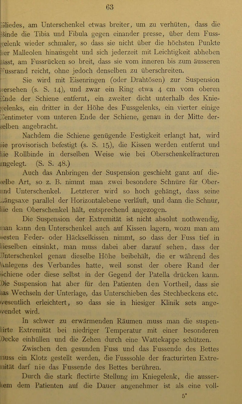 Gliedes, am Unterschenkel etwas breiter, um zu verhüten, dass die hnde die Tibia und Fibula gegen einander presse, über dem Fuss- .elenk wieder schmaler, so dass sie nicht über die höchsten Punkte • er Malleolen hinausgeht und sich jederzeit mit Leichtigkeit abheben Lässt, am Fussrücken so breit, dass sie vom inneren bis zum äusseren F'ussrand reicht, ohne jedoch denselben zu überschreiten. Sie wird mit Eisenringen (oder Drahtösen) zur Suspension , ersehen (s. S. 14), und zwar ein Ring etwa 4 cm vom oberen Ende der Schiene entfernt, ein zweiter dicht unterhalb des Knie- gelenks, ein dritter in der Höhe des Fussgelenks, ein vierter einige Zentimeter vom unteren Ende der Schiene, genau in der Mitte der- i.elben angebracht. Nachdem die Schiene genügende Festigkeit erlangt hat, wird wie provisorisch befestigt (s. S. 15), die Kissen werden entfernt und :.ie Rollbinde in derselben Weise wie bei Oberschenkelfracturen i ngelegt. (S. S. 48.) Auch das Anbringen der Suspension geschieht ganz auf die- elbe Art, so z. B. nimmt man zwei besondere Schnüre für Ober- nd Unterschenkel. Letzterer wird so hoch gehängt, dass seine ..ängsaxe parallel der Horizontalebene verläuft, und dann die Schnur, I ie den Oberschenkel hält, entsprechend angezogen. Die Suspension der Extremität ist nicht absolut nothwendig, lan kann den Unterschenkel auch auf Kissen lagern, wozu man am 'esten Feder- oder Häckselkissen nimmt, so dass der Fuss tief in I ieselben einsinkt, man muss dabei aber darauf sehen, dass der Unterschenkel genau dieselbe Höhe beibehält, die er während des Lnlegens des Verbandes hatte, weil sonst der obere Rand der Schiene oder diese selbst in der Gegend der Patella drücken kann. )ie Suspension hat aber für den Patienten den Vortheil, dass sie as Wechseln der Unterlage, das Unterschieben des Stechbeckens etc. wesentlich erleichtert, so dass sie in hiesiger Klinik sets ange- wendet wird. In schwer zu erwärmenden Räumen muss man die suspen- : irte Extremität bei niedriger Temperatur mit einer besonderen )ecke einhüllen und die Zehen durch eine Wattekappe schützen. Zwischen den gesunden P'uss und das Fussende des Bettes 1 iuss ein Klotz gestellt werden, die P'usssohle der fracturirten Extre- mität darf nie das Fussende des Bettes berühren. Durch die stark flectirte Stellung im Kniegelenk, die ausser- ! em dem Patienten auf die Dauer angenehmer ist als eine voll-