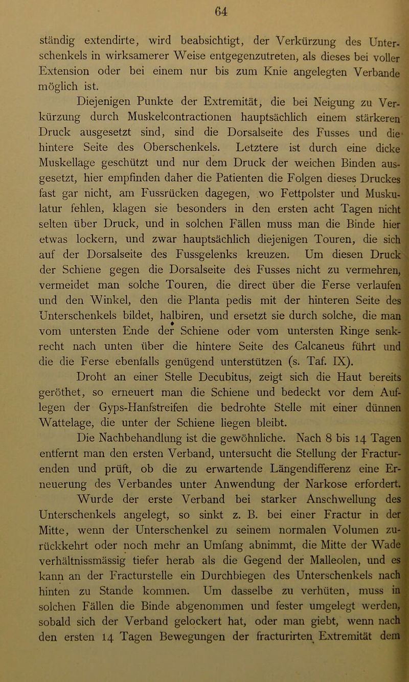 ständig extendirte, wird beabsichtigt, der Verkürzung des Unter- schenkels in wirksamerer Weise entgegenzutreten, als dieses bei voller Extension oder bei einem nur bis zum Knie angelegten Verbände möglich ist. Diejenigen Punkte der Extremität, die bei Neigung zu Ver- kürzung durch Muskelcontractionen hauptsächlich einem stärkeren Druck ausgesetzt sind, sind die Dorsalseite des Fusses und die' hintere Seite des Oberschenkels. Letztere ist durch eine dicke Muskellage geschützt und nur dem Druck der weichen Binden aus- gesetzt, hier empfinden daher die Patienten die Folgen dieses Druckes fast gar nicht, am Fussrücken dagegen, wo Fettpolster und Musku- latur fehlen, klagen sie besonders in den ersten acht Tagen nicht selten über Druck, und in solchen Fällen muss man die Binde hier etwas lockern, und zwar hauptsächlich diejenigen Touren, die sich auf der Dorsalseite des Fussgelenks kreuzen. Um diesen Druck der Schiene gegen die Dorsalseite des Fusses nicht zu vermehren, vermeidet man solche Touren, die direct über die Ferse verlaufen und den Winkel, den die Planta pedis mit der hinteren Seite des Unterschenkels bildet, halbiren, und ersetzt sie durch solche, die man vom untersten Ende der Schiene oder vom untersten Ringe senk- recht nach unten über die hintere Seite des CalcaneUs führt und die die Ferse ebenfalls genügend unterstützen (s. Taf. D£). Droht an einer Stelle Decubitus, zeigt sich die Haut bereits geröthet, so erneuert man die Schiene und bedeckt vor dem Auf- legen der Gyps-Hanfstreifen die bedrohte Stelle mit einer dünnen Wattelage, die unter der Schiene liegen bleibt. Die Nachbehandlung ist die gewöhnliche. Nach 8 bis 14 Tagen entfernt man den ersten Verband, untersucht die Stellung der Fractur- enden und prüft, ob die zu erwartende Längendiflferenz eine Er- neuerung des Verbandes unter Anwendung der Narkose erfordert. Wurde der erste Verband bei starker Anschwellung des Unterschenkels angelegt, so sinkt z. B. bei einer Fractur in der Mitte, wenn der Unterschenkel zu seinem normalen Volumen zu- rückkehrt oder noch mehr an Umfang abnimmt, die Mitte der Wade verhältnissmässig tiefer herab als die Gegend der Malleolen, und es kann an der Fracturstelle ein Durchbiegen des Unterschenkels nach hinten zu Stande kommen. Um dasselbe zu verhüten, muss in solchen Fällen die Binde abgenommen und fester umgelegt werden, sobald sich der Verband gelockert hat, oder man giebt, wenn nach den ersten 14 Tagen Bewegungen der fracturirten Extremität dem