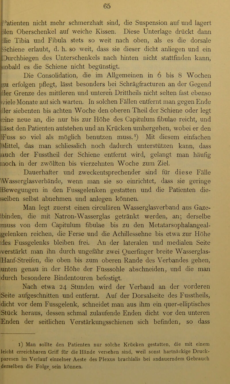 Patienten nicht mehr schmerzhaft sind, die Suspension auf und lagert len Oberschenkel auf weiche Kissen. Diese Unterlage drückt dann die Tibia und Fibula stets so weit nach oben, als es die dorsale Schiene erlaubt, d. h. so weit, dass sie dieser dicht anliegen und ein Durchbiegen des Unterschenkels nach hinten nicht stattfinden kann, sobald es die Schiene nicht begünstigt. Die Consolidation, die im Allgemeinen in 6 bis 8 Wochen . :u erfolgen pflegt, lässt besonders bei Schrägfracturen an der Gegend 3er Grenze des mittleren und unteren Drittheils nicht selten fast ebenso ziele Monate auf sich warten. In solchen Fällen entfernt man gegen Ende der siebenten bis achten Woche den oberen Theil der Schiene oder legt ».fine neue an, die nur bis zur Höhe des Capitulum fibulae reicht, und ässt den Patienten aufstehen und an Krücken umhergehen, wobei er den IFuss so viel als möglich benutzen muss.1) Mit diesem einfachen Mittel, das man schliesslich noch dadurch unterstützen kann, dass auch der Fusstheil der Schiene entfernt wird, gelangt man häufig noch in der zwölften bis vierzehnten Woche zum Ziel. Dauerhafter und zweckentsprechender sind für diese Fälle Wasserglasverbände, wenn man sie so einrichtet, dass sie geringe 1 Bewegungen in den Fussgelenken gestatten und die Patienten die- selben selbst abnehmen und anlegen können. Man legt zuerst einen circulären Wasserglas verband aus Gaze- ;binden, die mit Natron-Wasserglas getränkt werden, an; derselbe [muss von dem Capitulum fibulae bis zu den Metatarsophalangeal- :gelenken reichen, die Ferse und die Achillessehne bis etwa zur Höhe des Fussgelenks bleiben frei. An der lateralen und medialen Seite verstärkt man ihn durch ungefähr zwei Querfinger breite Wasserglas- Hanf-Streifen, die oben bis zum oberen Rande des Verbandes gehen, unten genau in der Höhe der Fusssohle abschneiden, und die man durch besondere Bindentouren befestigt. Nach etwa 24 Stunden wird der Verband an der vorderen Seite aufgeschnitten und entfernt. Auf der Dorsalseite des Fusstheils, dicht vor dem Fussgelenk, schneidet man aus ihm ein quer-elliptisches Stück heraus, dessen schmal zulaufende Enden dicht vor den unteren Enden der seitlichen Verstärkungsschienen sich befinden, so dass l) Man sollte den Patienten nur solche Krücken gestatten, die mit einem leicht erreichbaren Griff für die Hände versehen sind, weil sonst hartnäckige Druck- paresen im Verlauf einzelner Aeste des Plexus brachialis bei andauerndem Gebrauch derselben die Folge sein können.