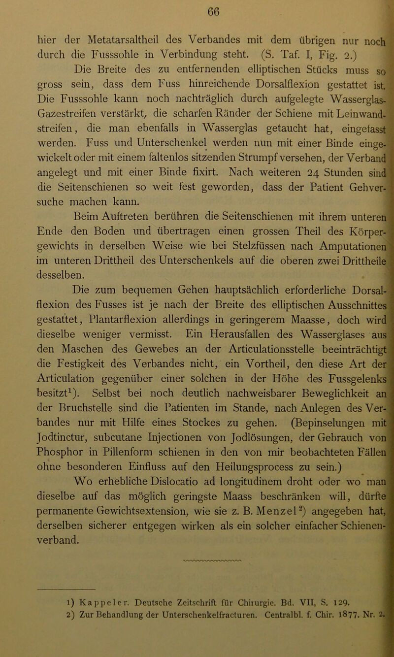 hier der Metatarsaltheil des Verbandes mit dem übrigen nur noch durch die Fusssohle in Verbindung steht. (S. Taf. I, Fig. 2.) Die Breite des zu entfernenden elliptischen Stücks muss so gross sein, dass dem Fuss hinreichende Dorsalflexion gestattet ist. Die Fusssohle kann noch nachträglich durch aufgelegte Wasserglas- Gazestreifen verstärkt, die scharfen Ränder der Schiene mit Leinwand- streifen, die man ebenfalls in Wasserglas getaucht hat, eingefasst werden. Fuss und Unterschenkel werden nun mit einer Binde einge- wickelt oder mit einem faltenlos sitzenden Strumpf versehen, der Verband angelegt und mit einer Binde fixirt. Nach weiteren 24 Stunden sind die Seitenschienen so weit fest geworden, dass der Patient Gehver- suche machen kann. Beim Auftreten berühren die Seitenschienen mit ihrem unteren Ende den Boden und übertragen einen grossen Theil des Körper- gewichts in derselben Weise wie bei Stelzfüssen nach Amputationen im unteren Drittheil des Unterschenkels auf die oberen zwei Drittheile desselben. Die zum bequemen Gehen hauptsächlich erforderliche Dorsal- flexion des Fusses ist je nach der Breite des elliptischen Ausschnittes gestattet, Plantarflexion allerdings in geringerem Maasse, doch wird dieselbe weniger vermisst. Ein Herausfallen des Wasserglases aus ; den Maschen des Gewebes an der Articulationsstelle beeinträchtigt ‘ die Festigkeit des Verbandes nicht, ein Vortheil, den diese Art der Articulation gegenüber einer solchen in der Höhe des Fussgelenks ; besitzt1). Selbst bei noch deutlich nachweisbarer Beweglichkeit an ‘ der Bruchstelle sind die Patienten im Stande, nach Anlegen des Ver- | bandes nur mit Hilfe eines Stockes zu gehen. (Bepinselungen mit ; Jodtinctur, subcutane Injectionen von Jodlösungen, der Gebrauch von Phosphor in Pillenform schienen in den von mir beobachteten Fällen = ohne besonderen Einfluss auf den Heilungsprocess zu sein.) Wo erhebliche Dislocatio ad longitudinem droht oder wo man dieselbe auf das möglich geringste Maass beschränken will, dürfte | permanente Gewichtsextension, wie sie z. B. Menzel2) angegeben hat, I derselben sicherer entgegen wirken als ein solcher einfacher Schienen- verband. 1) Kappeier. Deutsche Zeitschrift für Chiiurgie. Bd. VII, S. 129. 2) Zur Behandlung der Unterschenkelfracturen. Centralbl. f. Chir. 1877. Nr. 2.