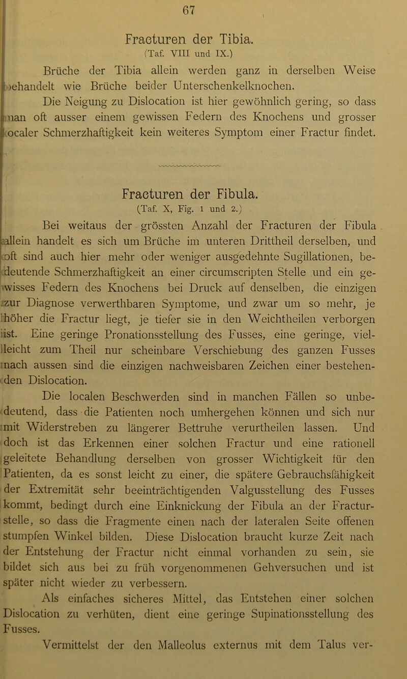 Fracturen der Tibia. (Taf. VIII und IX.) Brüche der Tibia allein werden ganz in derselben Weise gehandelt wie Brüche beider Unterschenkelknochen. Die Neigung zu Dislocation ist hier gewöhnlich gering, so dass man oft ausser einem gewissen Federn des Knochens und grosser ocaler Schmerzhaftigkeit kein weiteres Symptom einer Fractur findet. Fracturen der Fibula. (Taf. X, Fig. l und 2.) Bei weitaus der grössten Anzahl der Fracturen der Fibula .allein handelt es sich um Brüche im unteren Drittheil derselben, und oft sind auch hier mehr oder weniger ausgedehnte Sugillationen, be- deutende Schmerzhaftigkeit an einer circumscripten Stelle und ein ge- wisses Federn des Knochens bei Druck auf denselben, die einzigen :zur Diagnose verwerthbaren Symptome, und zwar um so mehr, je 'höher die Fractur liegt, je tiefer sie in den Weichtheilen verborgen iist. Eine geringe Pronationsstellung des Fusses, eine geringe, viel- deicht zum Theil nur scheinbare Verschiebung des ganzen Fusses mach aussen sind die einzigen nachweisbaren Zeichen einer bestehen- den Dislocation. Die localen Beschwerden sind in manchen Fällen so unbe- deutend, dass die Patienten noch umhergehen können und sich nur mit Widerstreben zu längerer Bettruhe verurtheilen lassen. Und doch ist das Erkennen einer solchen Fractur und eine rationell geleitete Behandlung derselben von grosser Wichtigkeit für den Patienten, da es sonst leicht zu einer, die spätere Gebrauchsfähigkeit der Extremität sehr beeinträchtigenden Valgussteilung des Fusses kommt, bedingt durch eine Einknickung der Fibula an der Fractur- stelle, so dass die Fragmente einen nach der lateralen Seite offenen stumpfen Winkel bilden. Diese Dislocation braucht kurze Zeit nach der Entstehung der Fractur nicht einmal vorhanden zu sein, sie bildet sich aus bei zu früh vorgenommenen Gehversuchen und ist später nicht wieder zu verbessern. Als einfaches sicheres Mittel, das Entstehen einer solchen Dislocation zu verhüten, dient eine geringe Supinationsstellung des Fusses. Vermittelst der den Malleolus externus mit dem Talus ver-