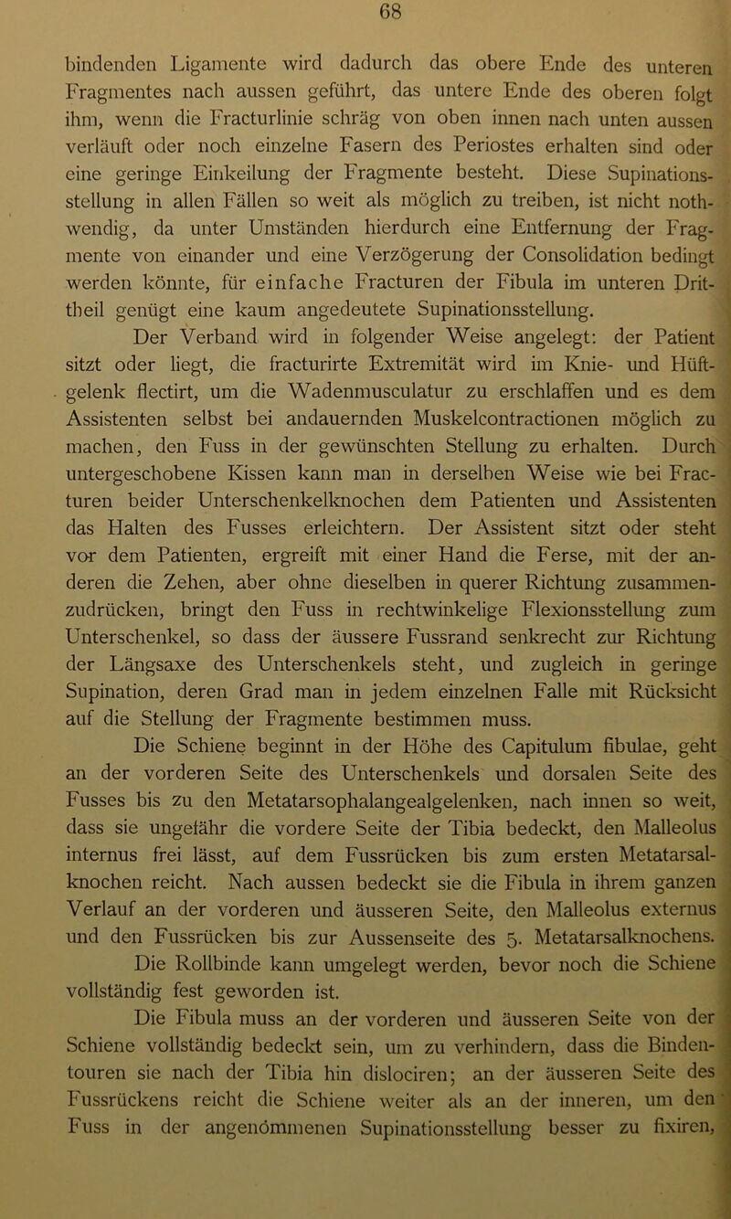 bindenden Ligamente wird dadurch das obere Ende des unteren Fragmentes nach aussen geführt, das untere Ende des oberen folgt ihm, wenn die Fracturlinie schräg von oben innen nach unten aussen verläuft oder noch einzelne Fasern des Periostes erhalten sind oder eine geringe Einkeilung der Fragmente besteht. Diese Supinations- stellung in allen Fällen so weit als möglich zu treiben, ist nicht noth- wendig, da unter Umständen hierdurch eine Entfernung der Frag- mente von einander und eine Verzögerung der Consolidation bedingt werden könnte, für einfache Fracturen der Fibula im unteren Drit- tbeil genügt eine kaum angedeutete Supinationsstellung. Der Verband wird in folgender Weise angelegt: der Patient sitzt oder liegt, die fracturirte Extremität wird im Knie- und Hüft- gelenk flectirt, um die Wadenmusculatur zu erschlaffen und es dem Assistenten selbst bei andauernden Muskelcontractionen möglich zu machen, den Fuss in der gewünschten Stellung zu erhalten. Durch untergeschobene Kissen kann man in derselben Weise wie bei Frac- turen beider Unterschenkelknochen dem Patienten und Assistenten das Halten des Fusses erleichtern. Der Assistent sitzt oder steht vor dem Patienten, ergreift mit einer Hand die Ferse, mit der an- deren die Zehen, aber ohne dieselben in querer Richtung zusammen- zudrücken, bringt den Fuss in rechtwinkelige Flexionsstellung zum Unterschenkel, so dass der äussere Fussrand senkrecht zur Richtung der Längsaxe des Unterschenkels steht, und zugleich in geringe Supination, deren Grad man in jedem einzelnen Falle mit Rücksicht auf die Stellung der Fragmente bestimmen muss. Die Schiene beginnt in der Höhe des Capitulum fibulae, geht an der vorderen Seite des Unterschenkels und dorsalen Seite des Fusses bis zu den Metatarsophalangealgelenken, nach innen so weit, dass sie ungefähr die vordere Seite der Tibia bedeckt, den Malleolus internus frei lässt, auf dem Fussrücken bis zum ersten Metatarsal- knochen reicht. Nach aussen bedeckt sie die Fibula in ihrem ganzen Verlauf an der vorderen und äusseren Seite, den Malleolus externus und den Fussrücken bis zur Aussenseite des 5. Metatarsalknochens. Die Rollbinde kann umgelegt werden, bevor noch die Schiene vollständig fest geworden ist. Die Fibula muss an der vorderen und äusseren Seite von der Schiene vollständig bedeckt sein, um zu verhindern, dass die Binden- touren sie nach der Tibia hin dislociren; an der äusseren Seite des Fussrückens reicht die Schiene weiter als an der inneren, um den Fuss in der angenommenen Supinationsstellung besser zu fixiren,