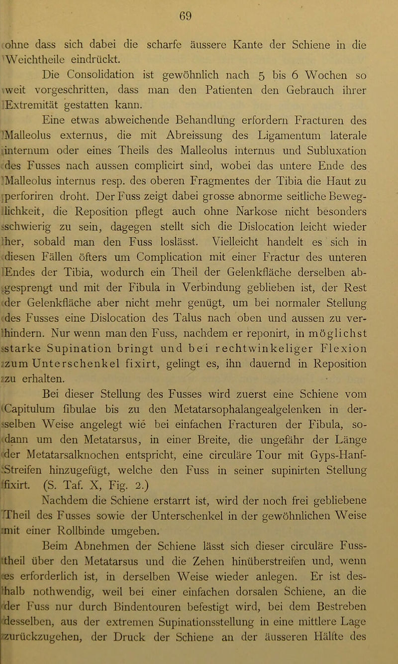 ohne dass sich dabei die scharfe äussere Kante der Schiene in die Weichtheile eindrückt. Die Consolidation ist gewöhnlich nach 5 bis 6 Wochen so weit vorgeschritten, dass man den Patienten den Gebrauch ihrer lExtremität gestatten kann. Eine etwas abweichende Behandlung erfordern Fracturen des 'Malleolus externus, die mit Abreissung des Ligamentum laterale internum oder eines Theils des Malleolus internus und Subluxation des Fusses nach aussen complicirt sind, wobei das untere Ende des 'Malleolus internus resp. des oberen Fragmentes der Tibia die Haut zu ■ perforiren droht. DerFuss zeigt dabei grosse abnorme seitliche Beweg- lichkeit, die Reposition pflegt auch ohne Narkose nicht besonders schwierig zu sein, dagegen stellt sich die Dislocation leicht wieder her, sobald man den Fuss loslässt. Vielleicht handelt es sich in diesen Fällen öfters um Complication mit einer Fractur des unteren Endes der Tibia, wodurch ein Theil der Gelenkfläche derselben ab- .gesprengt und mit der Fibula in Verbindung geblieben ist, der Rest der Gelenkfläche aber nicht mehr genügt, um bei normaler Stellung des Fusses eine Dislocation des Talus nach oben und aussen zu ver- wundern. Nur wenn man den Fuss, nachdem er reponirt, in möglichst .^starke Supination bringt und bei rechtwinkeliger Flexion .zum Unterschenkel fixirt, gelingt es, ihn dauernd in Reposition 2zu erhalten. Bei dieser Stellung des Fusses wird zuerst eine Schiene vom 'Capitulum fibulae bis zu den Metatarsophalangealgelenken in der- selben Weise angelegt wie bei einfachen Fracturen der Fibula, so- dann um den Metatarsus, in einer Breite, die ungefähr der Länge der Metatarsalknochen entspricht, eine circuläre Tour mit Gyps-Hanf- ' Streifen hinzugefügt, welche den Fuss in seiner supinirten Stellung Ifixirt. (S. Taf. X, Fig. 2.) Nachdem die Schiene erstarrt ist, wird der noch frei gebliebene Theil des Fusses sowie der Unterschenkel in der gewöhnlichen Weise imit einer Rollbinde umgeben. Beim Abnehmen der Schiene lässt sich dieser circuläre Fuss- ' theil über den Metatarsus und die Zehen hinüberstreifen und, wenn es erforderlich ist, in derselben Weise wieder anlegen. Er ist des- halb nothwendig, weil bei einer einfachen dorsalen Schiene, an die der Fuss nur durch Bindentouren befestigt wird, bei dem Bestreben desselben, aus der extremen Supinationsstellung in eine mittlere Lage zurückzugehen, der Druck der Schiene an der äusseren Hälfte des