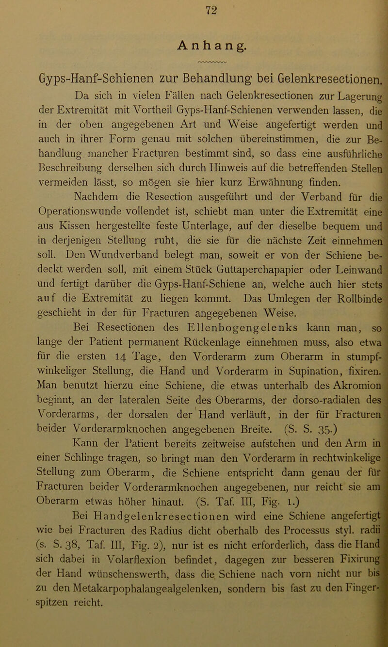 Anhang. Gyps-Hanf-Schienen zur Behandlung bei Gelenkreseetionen. Da sich in vielen Fällen nach Gelenkreseetionen zur Lagerung der Extremität mit Vortheil Gyps-FIanf-Schienen verwenden lassen, die in der oben angegebenen Art und Weise angefertigt werden und auch in ihrer Form genau mit solchen übereinstimmen, die zur Be- handlung mancher Fracturen bestimmt sind, so dass eine ausführliche Beschreibung derselben sich durch Hinweis auf die betreffenden Stellen vermeiden lässt, so mögen sie hier kurz Erwähnung finden. Nachdem die Resection ausgeführt und der Verband für die Operationswunde vollendet ist, schiebt man unter die Extremität eine aus Kissen hergestellte feste Unterlage, auf der dieselbe bequem und in derjenigen Stellung ruht, die sie für die nächste Zeit einnehmen soll. Den Wundverband belegt man, soweit er von der Schiene be- deckt werden soll, mit einem Stück Guttaperchapapier oder Leinwand und fertigt darüber die Gyps-Hanf-Schiene an, welche auch hier stets auf die Extremität zu liegen kommt. Das Umlegen der Rollbinde geschieht in der für Fracturen angegebenen Weise. Bei Resectionen des Ellenbogengelenks kann man, so lange der Patient permanent Rückenlage einnehmen muss, also etwa für die ersten 14 Tage, den Vorderarm zum Oberarm in stumpf- winkeliger Stellung, die Hand und Vorderarm in Supination, fixiren. Man benutzt hierzu eine Schiene, die etwas unterhalb des Akromion beginnt, an der lateralen Seite des Oberarms, der dorso-radialen des Vorderarms, der dorsalen der Hand verläuft, in der für Fracturen beider Vorderarmknochen angegebenen Breite. (S. S. 35-) Kann der Patient bereits zeitweise aufstehen und den Arm in einer Schlinge tragen, so bringt man den Vorderarm in rechtwinkelige Stellung zum Oberarm, die Schiene entspricht dann genau der für Fracturen beider Vorderarmknochen angegebenen, nur reicht sie am Oberarm etwas höher hinauf. (S. Taf. III, Fig. l.) Bei Hand gelenkreseetionen wird eine Schiene angefertigt wie bei Fracturen des Radius dicht oberhalb des Processus styl, radii (s. S. 38, Taf. III, Fig. 2), nur ist es nicht erforderlich, dass die Hand sich dabei in Volarflexion befindet, dagegen zur besseren Fixirung der Hand wünschenswerth, dass die, Schiene nach vorn nicht nur bis zu den Metakarpophalangealgelenken, sondern bis fast zu den Finger- spitzen reicht.