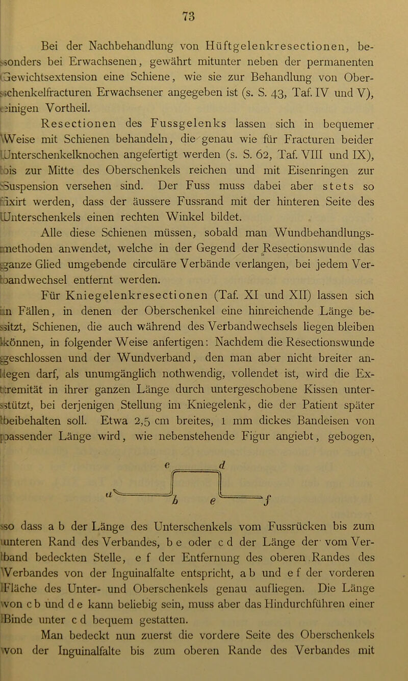 Bei der Nachbehandlung von Hüftgelenkresectionen, be- sonders bei Erwachsenen, gewährt mitunter neben der permanenten ' Gewichtsextension eine Schiene, wie sie zur Behandlung von Ober- s ichenkelfracturen Erwachsener angegeben ist (s. S. 43, Taf. IV und V), (.einigen Vortheil. Resectionen des Fussgelenks lassen sich in bequemer Weise mit Schienen behandeln, die genau wie für Fracturen beider Unterschenkelknochen angefertigt werden (s. S. 62, Taf. VIII und IX), tois zur Mitte des Oberschenkels reichen und mit Eisenringen zur -Suspension versehen sind. Der Fuss muss dabei aber stets so ixirt werden, dass der äussere Fussrand mit der hinteren Seite des Unterschenkels einen rechten Winkel bildet. Alle diese Schienen müssen, sobald man Wundbehandlungs- raaethoden anwendet, welche in der Gegend der Resectionswunde das iganze Glied umgebende circuläre Verbände verlangen, bei jedem Ver- bandwechsel entfernt werden. Für Kniegelenkresectionen (Taf. XI und XII) lassen sich i;.n Fällen, in denen der Oberschenkel eine hinreichende Fänge be- sitzt, Schienen, die auch während des Verbandwechsels liegen bleiben 1-können, in folgender Weise anfertigen: Nachdem die Resectionswunde geschlossen und der Wundverband, den man aber nicht breiter an- 1 legen darf, als unumgänglich nothwendig, vollendet ist, wird die Ex- tremität in ihrer ganzen Fänge durch untergeschobene Kissen unter- stützt, bei derjenigen Stellung im Kniegelenk, die der Patient später l beibehalten soll. Etwa 2,5 cm breites, 1 mm dickes Bandeisen von passender Fänge wird, wie nebenstehende Figur angiebt, gebogen, e a^ e 7 so dass a b der Fänge des Unterschenkels vom Fussrücken bis zum unteren Rand des Verbandes, be oder cd der Fänge der vom Ver- band bedeckten Stelle, e f der Entfernung des oberen Randes des ' Verbandes von der Inguinalfalte entspricht, a b und e f der vorderen 1 Fläche des Unter- und Oberschenkels genau aufliegen. Die Länge 'von cb und de kann beliebig sein, muss aber das Hindurchführen einer 1 Binde unter cd bequem gestatten. Man bedeckt nun zuerst die vordere Seite des Oberschenkels von der Inguinalfalte bis zum oberen Rande des Verbandes mit