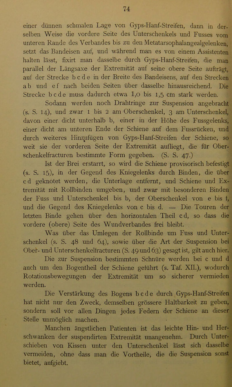 einer dünnen schmalen Lage von Gyps-Hanf-Streifen, dann in der- selben Weise die vordere Seite des Unterschenkels und Fusses vom unteren Rande des Verbandes bis zu den Metatarsophalangealgelenken, setzt das Bandeisen auf, und während man es von einem Assistenten halten lässt, fixirt man dasselbe durch Gyps-Hanf-Streifen, die man parallel der Längsaxe der Extremität auf seine obere Seite aufträgt, auf der Strecke b c d e in der Breite des Bandeisens, auf den Strecken a b und e f nach beiden Seiten über dasselbe hinausreichend. Die Strecke bcde muss dadurch etwa 1,0 bis 1,5 cm stark werden. Sodann werden noch Drahtringe zur Suspension angebracht (s. S. 14), und zwar l bis 2 am Oberschenkel, 3 am Unterschenkel, davon einer dicht unterhalb b, einer in der Höhe des Fussgelenks, einer dicht am unteren Ende der Schiene auf dem Fussrücken, und durch weiteres Hinzjafügen von Gyps-Hanf-Streifen der Schiene, so weit sie der vorderen Seite der Extremität aufliegt, die für Ober- schenkelfracturen bestimmte Form gegeben. (S. S. 47.) Ist der Brei erstarrt, so wird die Schiene provisorisch befestigt (s. S. 15), in der Gegend des Kniegelenks durch Binden, die über cd geknotet werden, die Unterlage entfernt, und Schiene und Ex- tremität mit Rollbinden umgeben, und zwar mit besonderen Binden der Fuss und Unterschenkel bis b, der Oberschenkel von e bis 1, und die Gegend des Kniegelenks von c bis d. — Die Touren der letzten Binde gehen über den horizontalen Theil cd, so dass die vordere (obere) Seite des Wundverbandes frei bleibt. Was über das Umlegen der Rollbinde um Fuss und Unter- schenkel (s. S. 48 und 64), sowie über die Art der Suspension bei Ober- und Unterschenkelfracturen (S. 49 und 63) gesagt ist, gilt auch hier. Die zur Suspension bestimmten Schnüre werden bei c und d auch um den Bogentheil der Schiene geführt (s. Taf. XII.), wodurch Rotationsbewegungen der Extremität um so sicherer vermieden werden. Die Verstärkung des Bogens bcde durch Gyps-Hanf-Streifen hat nicht nur den Zweck, demselben grössere Haltbarkeit zu geben, sondern soll vor allen Dingen jedes Federn der Schiene an dieser Stelle unmöglich machen. Manchen ängstlichen Patienten ist das leichte Hin- und Her- schwanken der suspendirten Extremität unangenehm. Durch Unter- schieben von Kissen unter den Unterschenkel lässt sich dasselbe vermeiden, ohne dass man die Vortheile, die die Suspension sonst bietet, aufgiebt.