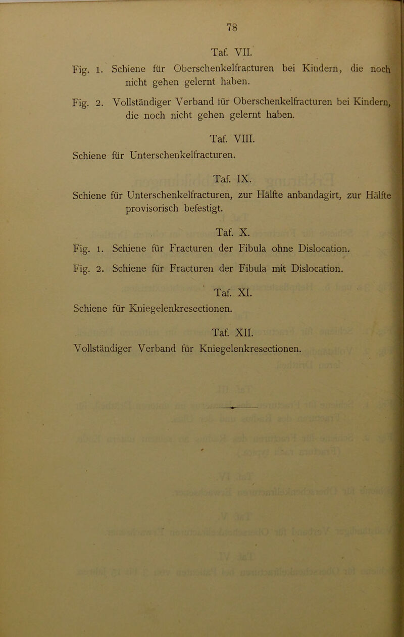 Taf. VII. Fig. 1. Schiene für Oberschenkelfracturen bei Kindern, die noch nicht gehen gelernt haben. Fig. 2. Vollständiger Verband iür Oberschenkelfracturen bei Kindern, die noch nicht gehen gelernt haben. Taf. VIII. Schiene für Unterschenkelfracturen. Taf. IX. Schiene für Unterschenkelfracturen, zur Hälfte anbandagirt, zur Hälfte provisorisch befestigt. Taf. X. Fig. l. Schiene für Fracturen der Fibula ohne Dislocation. Fig. 2. Schiene für Fracturen der Fibula mit Dislocation. Taf. XI. Schiene für Kniegelenkresectionen. Taf. XII. Vollständiger Verband für Kniegelenkresectionen. /