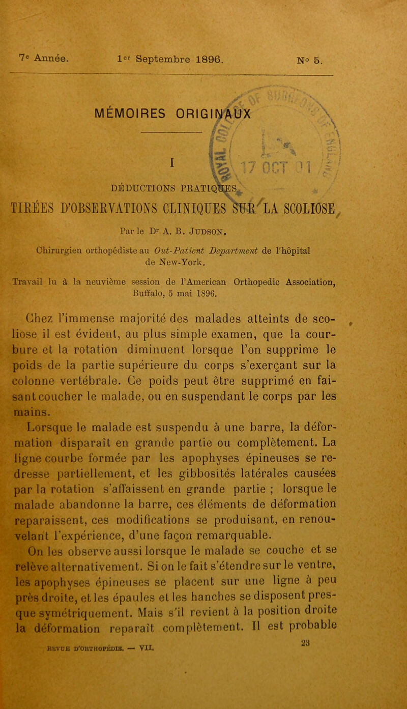 7e Année. 1er Septembre 1896. N° 5. TIRÉES D’OBSERVATIONS CLINIQUES SUR'LA SCOLIOSE Par le Dr A. B. Jüdson. Chirurgien orthopédiste au Out-Patient Department de l'hôpital de New-York, Travail lu à la neuvième session de l’American Orthopédie Association, Buffalo, 5 mai 1896, Chez l’immense majorité des malades atteints de sco- liose il est évident, au plus simple examen, que la cour- bure et la rotation diminuent lorsque l’on supprime le poids de la partie supérieure du corps s’exerçant sur la colonne vertébrale. Ce poids peut être supprimé en fai- sant coucher le malade, ou en suspendant le corps par les mains. Lorsque le malade est suspendu à une barre, la défor- mation disparaît en grande partie ou complètement. La ligne courbe formée par les apophyses épineuses se re- dresse partiellement, et les gibbosités latérales causées par la rotation s’affaissent en grande partie; lorsque le malade abandonne la barre, ces éléments de déformation reparaissent, ces modifications se produisant, en renou- velant l’expérience, d’une façon remarquable. On les observe aussi lorsque le malade se couche et se relève alternativement. Si on le fait s’étendre sur le ventre, les apophyses épineuses se placent sur une ligne à peu près droite, et les épaules et les hanches se disposent pres- que symétriquement. Mais s’il revient à la position droite la déformation reparaît complètement. Il est probable 23 Kkvoe d’outhopédib. — VU.