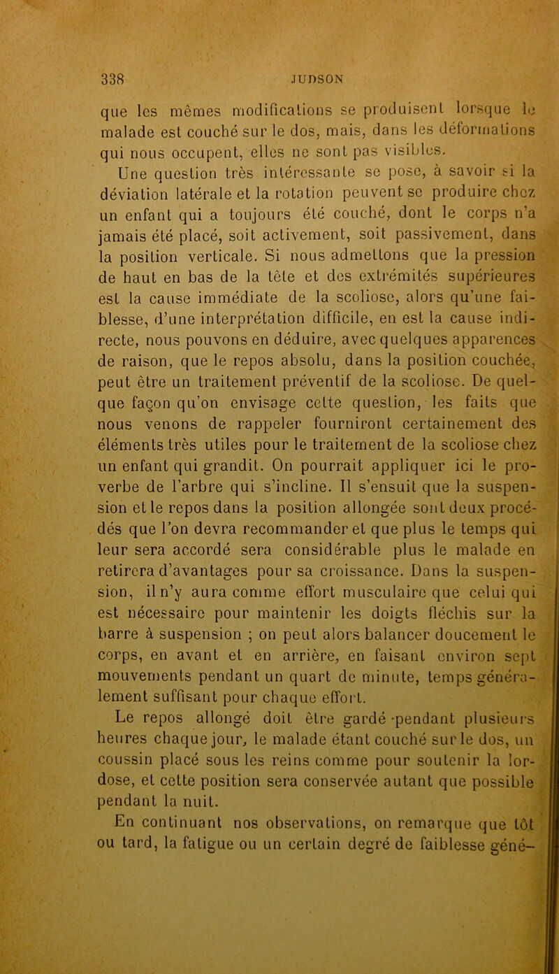 que les mêmes modifications se produisent lorsque le malade est couché sur le dos, mais, dans les déformations qui nous occupent, elles ne sont pas visibles. Une question très intéressante se pose, à savoir si la déviation latérale et la rotation peuvent se produire chez un enfant qui a toujours été couché, dont le corps n’a jamais été placé, soit activement, soit passivement, dans la position verticale. Si nous admettons que la pression de haut en bas de la têle et des extrémités supérieures est la cause immédiate de la scoliose, alors qu’une fai- blesse, d’une interprétation difficile, en est la cause indi- recte, nous pouvons en déduire, avec quelques apparences de raison, que le repos absolu, dans la position couchée, peut être un traitement préventif de la scoliose. De quel- que façon qu’on envisage cette question, les faits que nous venons de rappeler fourniront certainement des éléments très utiles pour le traitement de la scoliose chez un enfant qui grandit. On pourrait appliquer ici le pro- verbe de l’arbre qui s’incline. Il s’ensuit que la suspen- sion et le repos dans la position allongée sont deux procé- dés que l’on devra recommander et que plus le temps qui leur sera accordé sera considérable plus le malade en retirera d’avantages pour sa croissance. Dans la suspen- sion, iln’y aura comme effort musculaire que celui qui est nécessaire pour maintenir les doigts fléchis sur la barre à suspension ; on peut alors balancer doucement le corps, en avant et en arrière, en faisant environ sept mouvements pendant un quart de minute, temps généra- lement suffisant pour chaque effort. Le repos allongé doit être gardé-pendant plusieurs heures chaque jour, le malade étant couché sur le dos, un coussin placé sous les reins comme pour soutenir la lor- dose, et cette position sera conservée autant que possible pendant la nuit. En continuant nos observations, on remarque que tôt ou tard, la fatigue ou un certain degré de faiblesse géné-