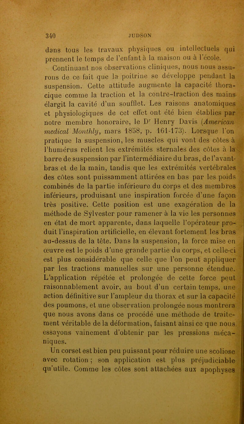 dans tous les travaux physiques ou intellectuels qui prennent le temps de l’enfant à la maison ou à 1 école. Continuant nos observations cliniques, nous nous assu- rons de ce fait que la poitrine se développe pendant la suspension. Cette attitude augmente la capacité thora- cique comme la traction et la contre-traction des mains élargit la cavité d’un soufflet. Les raisons anatomiques et physiologiques de cet effet ont été bien établies par notre membre honoraire, le Dr Henry Davis (American medical Monthly, mars 1858, p. 161-173). Lorsque l’on pratique la suspension, les muscles qui vont des côtes à l’humérus relient les extrémités sternales des côtes à la barre de suspension par l’intermédiaire du bras, de l’avant- bras et de la main, tandis que les extrémités vertébrales des côtes sont puissamment attirées en bas par les poids combinés de la partie inférieure du corps et des membres inférieurs, produisant une inspiration forcée d’une façon très positive. Cette position est une exagération de la méthode de Sylvester pour ramener à la vie les personnes en état de mort apparente, dans laquelle l’opérateur pro- duit l’inspiration artificielle, en élevant fortement les bras au-dessus de la tête. Dans la suspension, la force mise en œuvre est le poids d’une grande partie du corps, et celle-ci est plus considérable que celle que l’on peut appliquer par les tractions manuelles sur une personne étendue. L’application répétée et prolongée de celte force peut raisonnablement avoir, au bout d’un certain temps, une action définitive sur l’ampleur du thorax et sur la capacité des poumons, et une observation prolongée nous montrera que nous avons dans ce procédé une méthode de traite- ment véritable de la déformation, faisant ainsi ce que nous essayons vainement d’obtenir par les pressions méca- niques. Un corset est bien peu puissant pour réduire une scoliose avec rotation ; son application est plus préjudiciable qu’utile. Comme les côtes sont attachées aux apophyses