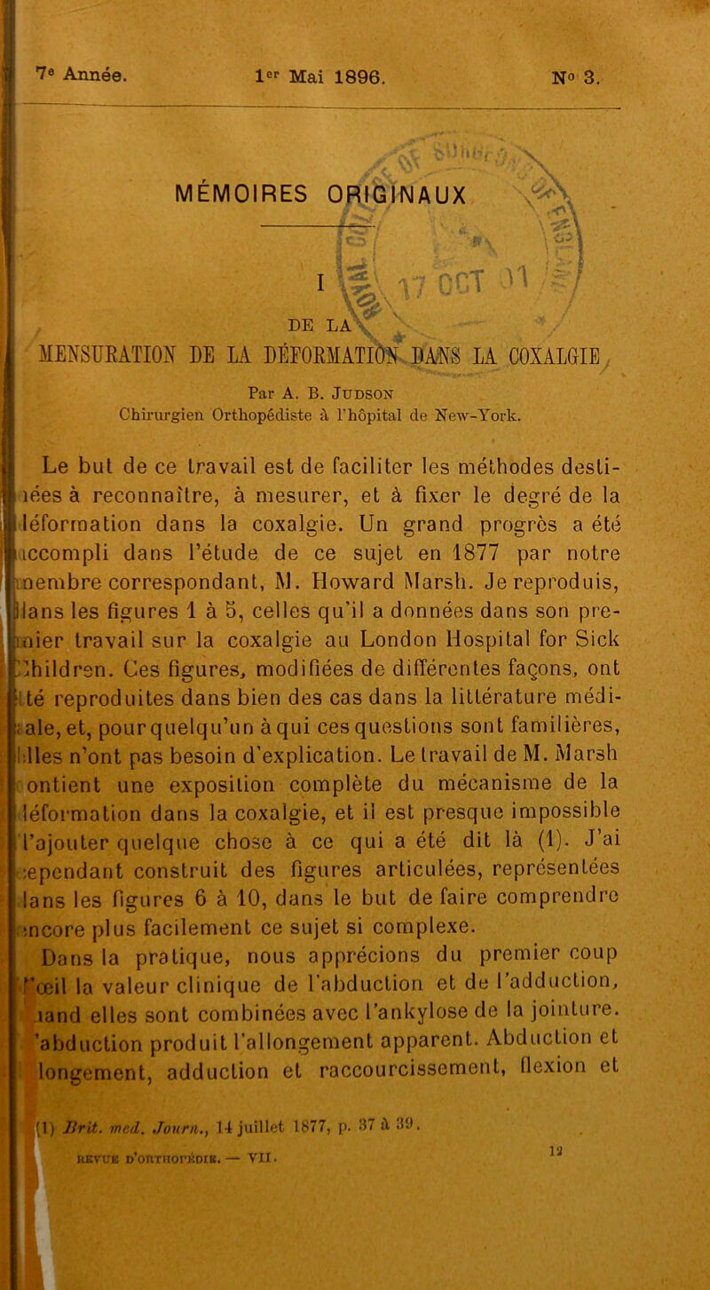 7e Année. 1er Mai 1896. N» 3. MEMOIRES ORIGINAUX ïml i7 6et v' DE LA <r MENSURATION DE LA DÉFORMATION DANS LA COXALGIE Par A. B. Judson Chirurgien Orthopédiste à l’hôpital de New-York. Le but de ce travail est de faciliter les méthodes desti- lées à reconnaître, à mesurer, et à fixer le degré de la léformation dans la coxalgie. Un grand progrès a été iccompli dans l’étude de ce sujet en 1877 par notre membre correspondant, M. Howard Marsh. Je reproduis, plans les figures 1 à 5, celles qu’il a données dans son pre- mier travail sur la coxalgie au London Hospital for Sick Uhitdrsn. Ces figures, modifiées de différentes façons, ont té reproduites dans bien des cas dans la littérature médi- ale, et, pour quelqu’un à qui ces questions sont familières, lies n’ont pas besoin d’explication. Le travail de M. Marsh ontient une exposition complète du mécanisme de la léformation dans la coxalgie, et il est presque impossible l’ajouter quelque chose à ce qui a été dit là (1). J’ai :ependant construit des figures articulées, représentées lans les figures 6 à 10, dans le but de faire comprendre mcore plus facilement ce sujet si complexe. Dons la pratique, nous apprécions du premier coup rœil la valeur clinique de 1 abduction et de 1 adduction, land elles sont combinées avec l’ankylose de la jointure, abduction produit l’allongement apparent. Abduction et longement, adduction et raccourcissement, flexion et < (1) Brit. mcd. Journ., 14 juillet 1877, p. 37 à 39. REVUE D’ORTHOPÉDIE.— VII. 12 K