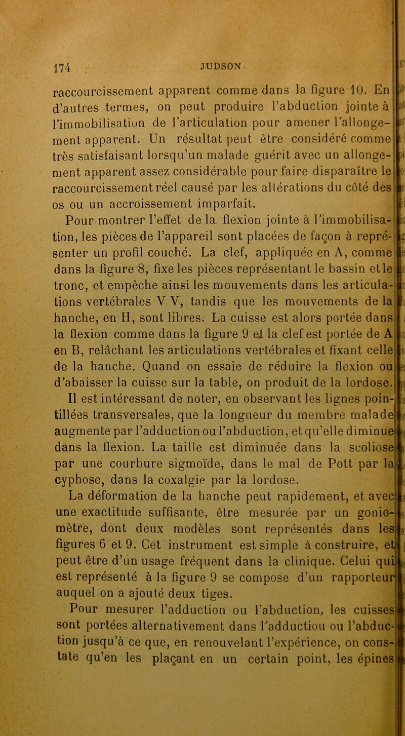 1? 81 -'i . Gl e; raccourcissement apparent comme dans la figure 10. En d’autres termes, on peut produire l’abduction jointe à l’immobilisation de l’articulation pour amener l’allonge- ment apparent. Un résultat peut être considéré comme très satisfaisant lorsqu’un malade guérit avec un allonge- ment apparent assez considérable pour faire disparaître le raccourcissement réel causé par les altérations du côté des os ou un accroissement imparfait. Pour montrer l’effet de la flexion jointe à l’immobilisa- tion, les pièces de l’appareil sont placées de façon à repré- senter un profil couché. La clef, appliquée en A, comme dans la figure 8, fixe les pièces représentant le bassin et le tronc, et empêche ainsi les mouvements dans les articula- tions vertébrales V V, tandis que les mouvements de la hanche, en H, sont libres. La cuisse est alors portée dans la flexion comme dans la figure 9 eX la clef est portée de A en B, relâchant les articulations vertébrales et fixant celle de la hanche. Quand on essaie de réduire la flexion ou d’abaisser la cuisse sur la table, on produit de la lordose. Il est intéressant de noter, en observant les lignes poin- tillées transversales, que la longueur du membre malade augmente par l’adductionou l’abduction, etqu’elle diminue dans la flexion. La taille est diminuée dans la scoliose par une courbure sigmoïde, dans le mal de Pott par la cyphose, dans la coxalgie par la lordose. La déformation de la hanche peut rapidement, et avec une exactitude suffisante, être mesurée par un gonio- mètre, dont deux modèles sont représentés dans les figures 6 et 9. Cet instrument est simple à construire, et peut être d’un usage fréquent dans la clinique. Celui qui est représenté à la figure 9 se compose d’un rapporteur auquel on a ajouté deux tiges. Pour mesurer l’adduction ou l’abduction, les cuisses sont portées alternativement dans l’adductiou ou l’abduc- tion jusqu’à ce que, en renouvelant l’expérience, on cons- tate qu’en les plaçant en un certain point, les épines PI