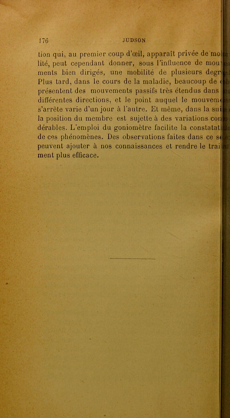 tion qui, au premier coup d’œil, apparaît privée de mo lité, peut cependant donner, sous l’influence de mou ments bien dirigés, une mobilité de plusieurs degr Plus tard, dans le cours de la maladie, beaucoup de présentent des mouvements passifs très étendus dans différentes directions, et le point auquel le mouvem s’arrête varie d’un jour à l’autre. El même, dans la su la position du membre est sujette à des variations cor dérables. L’emploi du goniomètre facilite la constatai de ces phénomènes. Des observations faites dans ce si peuvent ajouter à nos connaissances et rendre le trai ment plus efficace,