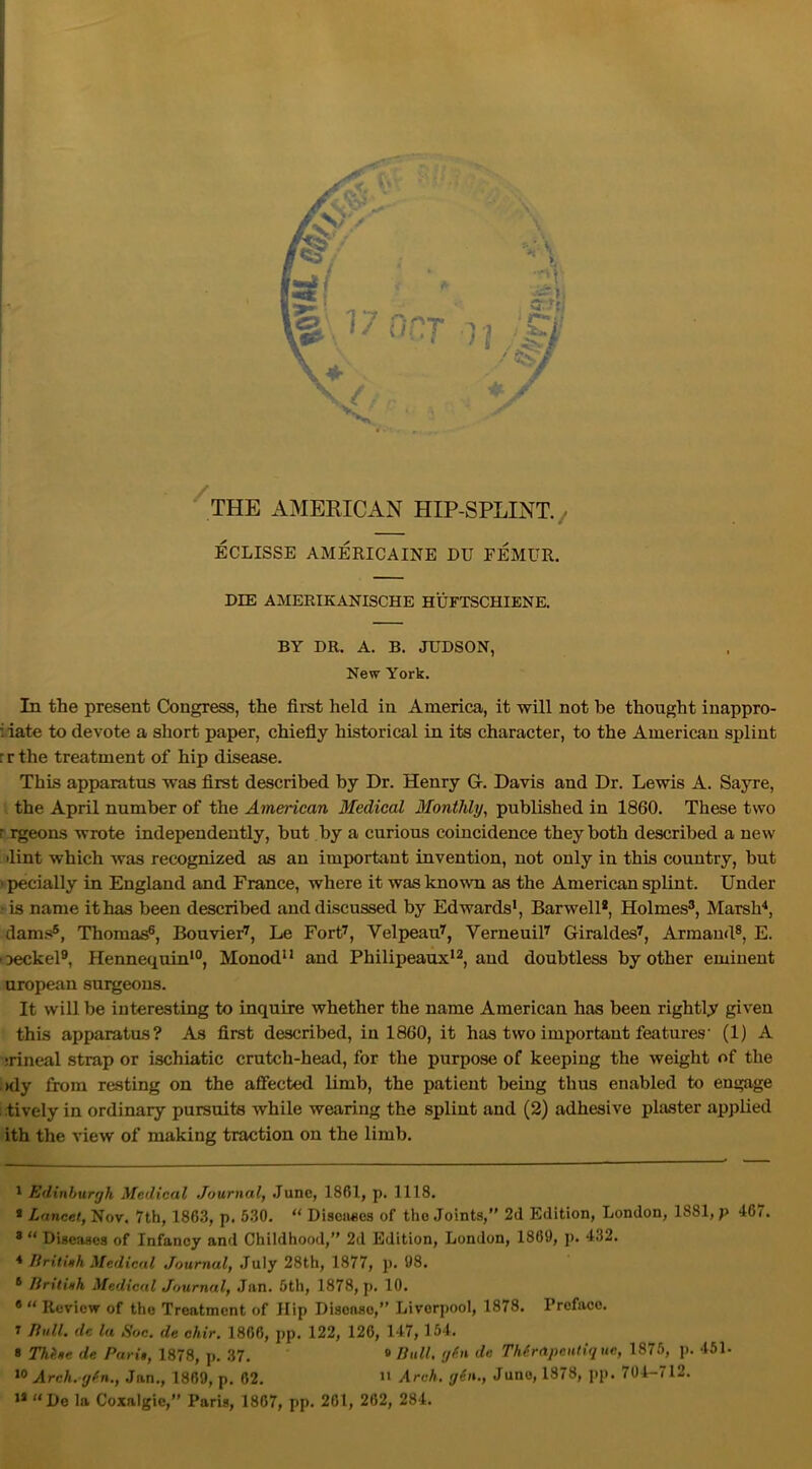 THE AMERICAN HIP-SPLINT. ECLISSE AMERICAINE DU FEMUR. DIE AMERIKANISCHE HUFTSCHIENE. BY DR. A. B. JUDSON, New York. In the present Congress, the first held in America, it will not he thought inappro- i iate to devote a short paper, chiefly historical in its character, to the American splint r r the treatment of hip disease. This apparatus was first described by Dr. Henry G. Davis and Dr. Lewis A. Sayre, the April number of the American Medical Monthly, published in 1860. These two r rgeons wrote independently, but by a curious coincidence they both described a new lint which was recognized as an important invention, not only in this country, but ' pecially in England and France, where it was known as the American splint. Under i is name it has been described and discussed by Edwards1, Barwell2, Holmes3, Marsh4 *, dams®, Thomas6, Bouvier7, Le Fort7, Velpeau7, Verneuil7 Giraldes7, Armaud8, E. oeckel9, Hennequin10, Monod11 and Philipeaux12, and doubtless by other eminent uropean surgeons. It will be interesting to inquire whether the name American has been rightly given this apparatus? As first described, in 1860, it has two important features' (1) A srineal strap or ischiatic crutch-head, for the purpose of keeping the weight of the nly from resting on the affected limb, the patient being thus enabled to engage ilively in ordinary pursuits while wearing the splint and (2) adhesive plaster applied ith the view of making traction on the limb. 1 Edinburgh Medical Journal, June, 1861, p. 1118. * Lancet, Nov. 7th, 1863, p. 530. “ Discuses of the Joints,” 2d Edition, London, 1881, p 467. 8 “ Diseases of Infancy and Childhood,” 2d Edition, London, 1860, p. 432. 4 Britinh Medical Journal, July 28th, 1877, p. 08. 6 Britinh Medical Journal, Jan. 5th, 1878, p. 10. ® “ Review of the Treatment of Hip Disease,” Liverpool, 1878. Prcfaco. 7 Bull, dc la Soc. de chir. 1866, pp. 122, 126, 147, 154. 8 Thine de Parii, 1878, p. 37. 9 Bull, gin dc Thirapcutique, 1875, p. 451- 10 Arch.gin., Jan., 1869, p. 62. 11 Arch, gin., Juno, 1878, pp. 704-712. 13 “De la Coxalgie,” Paris, 1867, pp. 201, 262, 284.