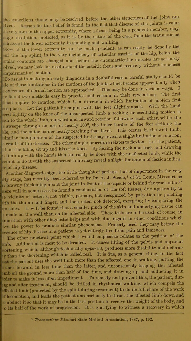 he cancellous tissue may be resolved before tbe other structures of the joint are lved. Reason for this belief is found in the foot that disease of the joints is com- , .lively rare in the upper extremity, where a focus, being in a pendent membei, may ago resolution, protected, as it is by the nature of the case, from the traumatisms ch assail the lower extremity in standing and walking. Wow, if the lower extremity can be made pendent, as can easily be done by t e of the hip splint, in the very incipiency of articular osteitis of the hip, before the , cular contours are changed and before the circumarticular muscles are seriously dved, we may look for resolution of the osteitic focus and recovery without lameness mpairment of motion. To assist in making an early diagnosis in a doubtful case a careful study shoulc e le of those limitations in the motions of the joints which become apparent only rvhen extremes of normal motion are approached. This may be done in various ways. I e found two methods easy in practice and certain in their revelations. The first hod applies to rotation, which is a direction in which limitation of motion first es place. Let the patient lie supine with the feet slightly apart. With the hand •eed lightly on the knee of the unsuspected limb a rocking or oscillating motion is en to the whole limb, outward and inward rotation following each other, while the sweeps through an arc of nearly 180°, the inner border of the foot striking the le, and the outer border nearly reaching that level. This occurs in the well limb, limilar manipulation of the suspected limb may reveal a slight limitation of rotation, result of hip disease. The other simple procedure relates to flexion. Let the patient, : 1 on the table, sit up and kiss the knee. By flexing the neck and back and drawing limb up with the hands this can easily be done with the unaffected limb, while the tempt to do it with the suspected limb may reveal a slight limitation of flexion indica- te of hip disease. ; Another diagnostic sign, too little thought of perhaps, but of importance in the very :Ty stage, has recently been referred to by Dr. A. J. Steele,1 ot St. Louis, Missouri, as i, brawny thickening about the joint in front of the capsule or behind the trochanter.” i. ere will in some cases be found a condensation of the soft tissues, due apparently to 3 vicinity of osteitis, not visible, perhaps, but recognized by palpation or pinching t th the thumb and finger, and then often not detected, excepting by comparing the o sides. It will be found that a smaller pinch of the skin and underlying tissue can made on the well than on the affected side. These tests are to be used, of course, in nnection with other diagnostic helps and with due regard to other conditions which ,ve the power to produce similar phenomena. Properly used they may betray the esence of hip disease in a patient as yet entirely free from pain and lameness. The other practical point which I would emphasize relates to the position of the ub. Adduction is most to be dreaded. It causes tilting of the pelvis and apparent .ortening, which, although technically apparent, produces more disability and deforrn- • Y than the shortening which is called real. It is due, as a general thing, to the fact tat the patient uses the well limb more than the affected one in walking, putting the rmer forward in less time than the latter, and unconsciously keeping the affected mb off the ground more than half of the time, and drawing up and adducting it in :der to make it less of an impediment. To remedy and prevent this, the patient, dur- lg and after treatment, should be drilled in rhythmical walking, which compels the fleeted limb (protected by the splint during treatment) to do its full share of the work f locomotion, and leads the patient unconsciously to thrust the affected limb down and ) abduct it so that it may be in the best position to receive the weight of the body, and o its half of the work of progression. It is gratifying to witness a recovery in which 1 Transactions Missouri Stato Medical Association, 1887, p. 102.