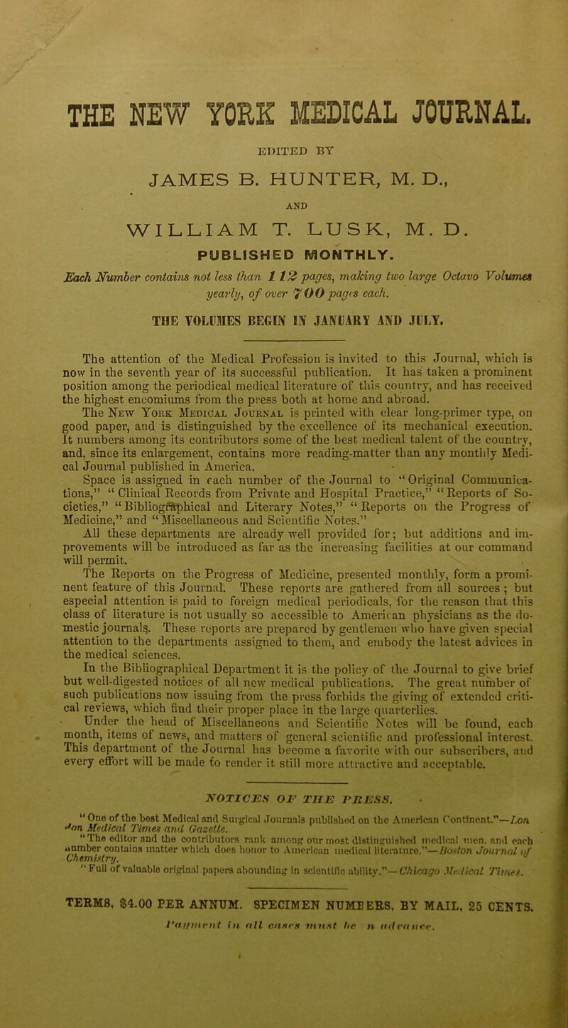 THE NEW YORK MEDICAL JOURNAL. EDITED BY JAMES B. HUNTER, M. D., AND WILLIAM T. LUSK, M. D. PUBLISHED MONTHLY. Each Number contains not less than 112 pages, making two large Octavo Volumes yearly, of over 7 00 pages each. THE VOLUMES BEGIN IN JANUARY AND JULY. The attention of the Medical Profession is invited to this Journal, which is now in the seventh year of its successful publication. It has taken a prominent position among the periodical medical literature of this country, and has received the highest encomiums from the press both at home and abroad. The New York Medical Journal is printed with clear long-primer type, on good paper, and is distinguished by the excellence of its mechanical execution. It numbers among its contributors some of the best medical talent of the country, and, since its enlargement, contains more reading-matter than any monthly Medi- cal Journal published in America. Space is assigned in each number of the Journal to “ Original Communica- tions,” “ Clinical Records from Private and Hospital Practice,” “Reports of So- cieties,” “ Bibliographical and Literary Notes,” “ Reports on the Progress of Medicine,” and “Miscellaneous and Scientific Notes.” All these departments are already well provided for; but additions and im- provements will be introduced as far as the increasing facilities at our command will permit. The Reports on the Progress of Medicine, presented monthly, form a promi- nent feature of this Journal. These reports are gathered from all sources ; but especial attention is paid to foreign medical periodicals, for the reason that this class of literature is not usually so accessible to Americ an physicians as the do- mestic journal^. These reports are prepared by gentlemen who have given special attention to the departments assigned to them, and embody the latest advices in the medical sciences. In the Bibliographical Department it is the policy of the Journal to give brief but well-digested notices of all new medical publications. The great number of such publications now issuing from the press forbids the giving of extended criti- cal reviews, which find their proper place in the large quarterlies. Under the head of Miscellaneous and Scientific Notes will be found, each month, items of news, and matters of general scientific and professional interest. This department of the Journal has become a favorite with our subscribers, and every effort will be made to render it still more attractive and acceptable. NOTICES OF THE FliESS. “ One of the boat Medical and Surgical Journals published on the American Continent.—Ix>a Jon Medical Times and Gazette. “The editor and the contributors rank among our most distinguished medical men. and each number contains matter which does honor to American medical literature.—HoMon Journal of Chemistry. “ °f valuablo original papers abounding in .scientific ability.”— Chicago Medical Times. TERMS. $4.00 PER ANNUM. SPECIMEN NUMBERS, BY MAIL, 25 CENTS. l’ai/ment in all cases must he n advance.