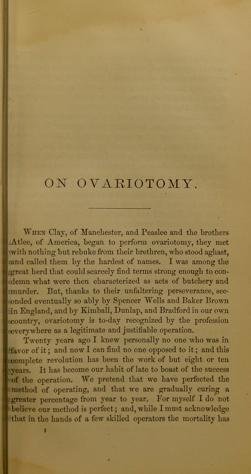 ON OVARIOTOMY. When Clay, of Manchester, and Peaslee and the brothers .x\tlee, of America, began to perform ovariotomy, they met vwitli nothing but rebuke from their brethren, who stood aghast, tand called them by the hardest of names. I was among the (great herd that could scarcely find terms strong enough to con- (demn what were then characterized as acts of butchery and :murder. But, thanks to their unfaltering perseverance, sec- i ended eventually so ably by Spencer Wells and Baker Brown iin England, and by Kimball, Dunlap, and Bradford in our own country, ovariotomy is to-day recognized by the profession (everywhere as a legitimate and justifiable operation. Twenty years ago I knew personally no one who was in ifavor of it; and now I can find no one opposed to it; and this (complete revolution has been the work of but eight or ten 'years. It has become our habit of late to boast of the success of the operation. We pretend that we have perfected the method of operating, and that we are gradually curing a greater percentage from year to year. For myself I do not believe our method is perfect; and, while I must acknowledge that in the hands of a few skilled operators the mortality has