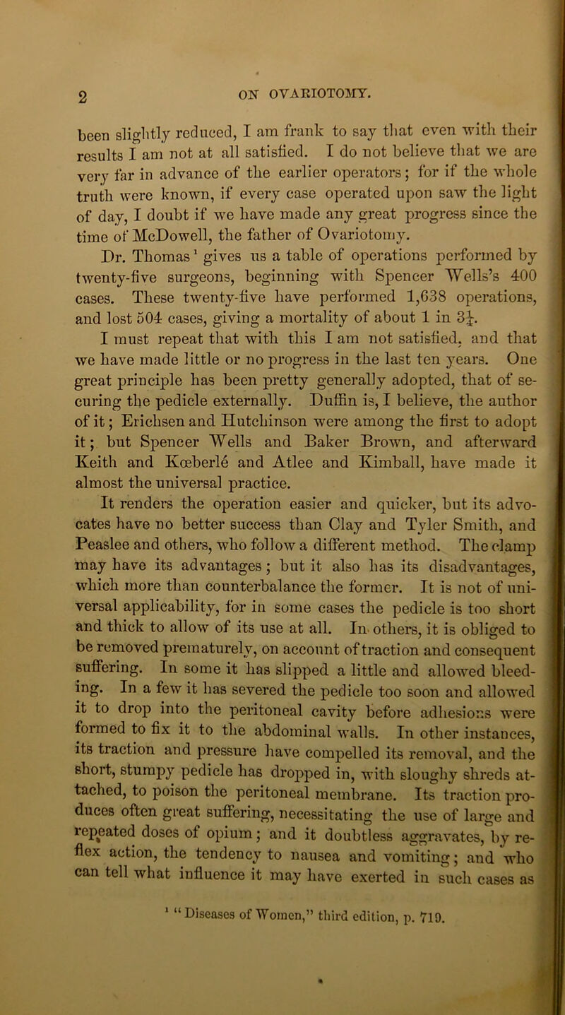 been slightly reduced, I am frank to say that even with their results I am not at all satisfied. I do not believe that we are very far in advance of the earlier operators; for if the whole truth were known, if every case operated upon saw the light of day, I doubt if we have made any great progress since the time of McDowell, the father of Ovariotomy. Dr. Thomas1 gives us a table of operations performed by twenty-five surgeons, beginning with Spencer Wells’s 400 cases. These twenty-five have performed 1,038 operations, and lost 504 cases, giving a mortality of about 1 in 3J. I must repeat that with this I am not satisfied, and that we have made little or no progress in the last ten years. One great principle has been pretty generally adopted, that of se- curing the pedicle externally. Duffin is, I believe, the author of it; Erichsen and Hutchinson were among the first to adopt it; but Spencer Wells and Baker Brown, and afterward Keith and Kceberle and Atlee and Kimball, have made it almost the universal practice. It renders the operation easier and quicker, but its advo- cates have no better success than Clay and Tyler Smith, and Peaslee and others, who follow a different method. The clamp may have its advantages; but it also has its disadvantages, which more than counterbalance the former. It is not of uni- versal applicability, for in some cases the pedicle is too short and thick to allow of its use at all. In others, it is obliged to be removed prematurely, on account of traction and consequent suffering. In some it has slipped a little and allowed bleed- ing. In a few it has severed the pedicle too soon and allowed it to drop into the peritoneal cavity before adhesions were formed to fix it to the abdominal walls. In other instances, its traction and pressure have compelled its removal, and the short, stumpy pedicle has dropped in, with sloughy shreds at- tached, to poison the peritoneal membrane. Its traction pro- duces often great suffering, necessitating the use of large and repeated doses of opium; and it doubtless aggravates, by re- flex action, the tendency to nausea and vomiting; and who can tell what influence it may have exerted in such cases as 1 “ Diseases of Women,” third edition, p. 719.